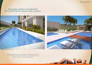 Parque Aquático




                      Um parque aquático incomparável.
                   Só o Prime House oferece tanto conforto.




Perspectiva Ilustrada da Piscina com Raia de 25 m e Biribol                                                                             Perspectiva Ilustrada do Deck Molhado




                          O parque aquático do Prime House é um espetáculo a parte, oferece piscina com raia
                           de 25 m e biribol, piscina infantil, deck molhado, um incrível solário, além do bar
                                         da piscina. Atrações não faltam até debaixo d´água.




                                                                                                                 Foto Ilustrativa
 