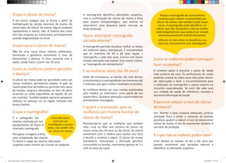 O que é câncer de mama? 
É um tumor maligno que se forma a partir da 
multiplicação de células anormais da mama. Há 
vários tipos de câncer de mama. Alguns evoluem 
rapidamente e outros, não. A maioria dos casos 
tem boa resposta ao tratamento, principalmente 
quando diagnosticado no início. 
O que causa o câncer de mama? 
Não há uma causa única. Fatores ambientais, 
hormonais e genéticos aumentam o risco de 
desenvolver a doença. O risco aumenta com a 
idade, sendo maior a partir dos 50 anos. 
Como as mulheres podem perceber 
a doença? 
O câncer de mama pode ser percebido como um 
caroço (nódulo), geralmente indolor. A pele da 
mama pode ficar vermelha ou parecida com casca 
de laranja, surgirem alterações no bico do peito 
(mamilo) ou saída espontânea de líquido de um 
dos mamilos. Também podem aparecer pequenos 
nódulos no pescoço ou na região embaixo dos 
braços (axilas). 
O que é mamografia? 
É a radiografia das 
mamas, realizada por um 
equipamento de Raios X 
chamado mamógrafo. 
Para gerar a imagem, é feita 
uma compressão das mamas. 
O exame é capaz de mostrar alterações 
suspeitas antes mesmo de o tumor ser palpável. 
A mamografia identifica alterações suspeitas, 
mas a confirmação do câncer de mama é feita 
pelo exame histopatológico, que analisa no 
laboratório uma pequena parte retirada da 
lesão (biópsia). 
Quem deve fazer mamografia 
periodicamente? 
A mamografia permite visualizar melhor as lesões 
em mulheres após a menopausa. É recomendado 
que as mulheres de 50 a 69 anos façam a 
mamografia a cada dois anos, mesmo sem terem 
notado alterações nas mamas. Esse exame chama-se 
“mamografia de rastreamento”. 
E as mulheres antes dos 50 anos? 
Antes da menopausa, as mamas são mais densas 
(consistentes) e a mamografia de rastreamento não 
é indicada, pois gera muitos resultados incorretos. 
As mulheres devem ter suas mamas examinadas 
pelo médico ou enfermeiro como parte de seu 
exame físico. Qualquer alteração suspeita deve ser 
prontamente investigada. 
E qual é a orientação para as 
mulheres com história familiar de 
câncer de mama? 
Recomenda-se que as mulheres que tenham 
mãe, irmã ou filha com história de câncer de 
mama antes dos 50 anos ou de câncer de ovário 
conversem com o médico para avaliar seu risco 
e decidir a conduta a seguir. O câncer de mama 
hereditário, relacionado à alteração genética 
transmitida na família, representa apenas de 5 a 
10% do total de casos. 
Como as mulheres podem conseguir 
fazer os exames? 
O primeiro passo é procurar o posto de saúde 
mais próximo de casa. Os profissionais de saúde 
poderão orientá-las sobre quais alterações devem 
ser observadas e fazer o encaminhamento para 
a realização da mamografia e outros exames ou 
consultas especializadas. Se você não sabe qual 
sua unidade de saúde de referência, consulte a 
Secretaria Municipal de Saúde. 
É possível reduzir o risco de câncer 
de mama? 
Sim. Manter o peso corporal adequado, praticar 
atividade física e evitar o consumo de bebidas 
alcoólicas ajudam a reduzir o risco de desenvolver 
câncer de mama. O ato de amamentar também é 
um fator de proteção. 
E o que mais as mulheres podem fazer? 
Estar atentas às mamas, no dia a dia, para que 
possam reconhecer suas variações naturais e 
identificar as alterações suspeitas. 
Realizar mamografia de rastreamento 
contribui para reduzir a mortalidade por 
câncer de mama, mas também pode trazer 
riscos. A mamografia pode identificar um 
câncer que não ameaçaria a vida da mulher 
(sobrediagnóstico) e que poderá ser tratado 
desnecessariamente (sobretratamento). 
Informe-se mais sobre os benefícios e os 
riscos do rastreamento com mamografia. 
Essas alterações 
precisam ser 
investigadas o quanto 
antes, mas podem não 
ser câncer de mama. 
salvar_vidas_câncer_mama_2014MS_setembro_3.indd 2 03/10/2014 15:51:34 
