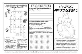 SISTEMA
CIRCULATÓRIO
SISTEMA
CIRCULATÓRIO
O sistema circulatório é um dos sistemas
mais importantes do corpo humano,
responsável pelo transporte de nutrientes,
oxigênio, hormônios e outras substâncias
essenciais para o funcionamento
adequado de todos os órgãos e tecidos.
Siga as dicas e complete
a cruzadinha!
Siga as dicas e complete
a cruzadinha!
1 -Bombeia o sangue
pelo corpo.
2 -Leva o sangue com
alta pressão.
3 -São as ramificações
das artérias.
4 -Levam o sangue de
volta para o coração.
5 -Não deixam o
sangue venoso voltar.
6 -Tecido que flui pelo
sistema circulatório.
7 -Quando o coração
contrai.
8 -Quando o coração
relaxa.
9 -Movimentação do
sangue pelos vasos
sanguíneos.
1) Diferencie a circulação pulmonar e a
circulação sistêmica.
_______________________________________
_______________________________________
_______________________________________
_______________________________________
_______________________________________
_______________________________________
HORA DE TREINAR!
HORA DE TREINAR!
2) Complete as frases com os termos
encontrados no caça-palavras.
a) O coração bombeia o ________________
para outras partes do corpo.
b) As __________________ conduzem o
sangue do coração para todas as partes do
corpo.
c) As __________________ são vasos
sanguíneos que trazem o sangue de volta ao
coração.
ATENÇÃO: Este material é protegido por direitos autorais (Lei 9.610/98). Você poderá utilizá-lo para uso pessoal e/ou profissional, mas não tem autorização para revendê-lo ou distribuí-lo.
 