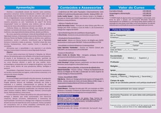 Apresentação Conteúdos e Assessorias 
Valor do Curso 
- Conferência da ONU sobre População e Desenvolvimento: Cairo 
(1994) e IV Conferência Mundial sobre a Mulher - Beijing (1995) + 20. 
Cecilia Castillo Nanjarí – Mestre em Ciências Sociais e da Religião e 
formada em Direito pela UMESP, responsável no CLAI pela Pastoral das 
Mulheres e Justiça de Gênero. 
- Mística e Trabalho de Corpo 
Cecília Bernardete Franco - Formada em Artes Cênicas pela FPA e em 
Teologia pelo ITESP, coordena o Curso de Verão e o de Ecumenismo e 
Diálogo Inter-religioso do CESEEP. 
- Aprendizado linguístico do castelhano e do português. 
Ir. Dirce Pontes - Assistente social, psicodramatista e acupunturista. 
- Introdução às Teorias de Gênero 
Haidi Jarschel - Mestre em Ciências Sociais e da Religião pela UMESP, 
doutoranda em História pela UNICAMP. Professora de Bíblica no ITESP. 
- Sexualidade na História Moderna e Contemporânea 
Doutora em História Cultural pela 
Luana Saturnino Tvardovskas - 
UNICAMP e pós-doutoranda no IFCH/UNICAMP . 
- Corpos em Resistência 
Maria Amélia de Almeida Teles - Advogada, pedagoga, feminista, 
participa da União de Mulheres de São Paulo. 
- Sexualidade numa perspectiva teológica 
André Musskopf -Teólogo luterano, pesquisador nas áreas de estudos 
feministas, teorias de gênero e diversidade sexual. 
- Sexualidade, gênero e famílias, no horizonte da reflexão ética 
Edward Guimarães - Filósofo e teólogo - 
Professor do Departamento de 
Ciências da Religião da PUC-MG e coordenador do Centro Superior de 
Estudos Teológicos e Pastorais (CESTEP). 
- Corpos, Sexualidade e Bíblia 
Odja Barros - Me 
stre em Teologia pela Escola Superior de Teologia ( ), 
EST 
biblista, diretora adjunta do Centro de Estudos Bíblicos (CEBI). Integra a 
equipe pastoral da Igreja Batista do Pinheiro em Maceió/AL. 
- Sexualidade e Mídia 
Rachel Moreno - 
Psicóloga formada pela USP, com mestrado em Meio 
Ambiente e Sociedade, fundadora do Observatório da Mulher. Integra a 
Frente Nacional pela Democratização da Comunicação (FNDC). 
Destinatás/os 
Mulheres e homens que atuam em Igrejas, Ongs, Centros de 
educação popular, com trabalhos em diferentes pastorais sociais e 
movimentos populares na América Latina, no Caribe e na África. 
Local do Curso 
Rua Barão de Loreto, 184 - Ipiranga - CEP. 04265-030 - São Paulo/SP - Brasil 
Preencha a ficha, e envie-a ao CESEEP até 1 0 d e J a n e i r o d e 2 0 1 5 . 
A inscrição pode ser feita on-line: www.ceseep.org.br 
Vivemos a sexualidade através da maneira como sentimos, 
pensamos e atuamos. Somos chamadas/os a refletir sobre como a 
sexualidade, base fundamental na vida de cada uma e de cada um 
de nós, é regulada por nossas sociedades, culturas e religiões. 
Como vivenciamos nossa sexualidade no nosso dia a dia? De 
maneira prazerosa ou com “sentimento de culpa”? De forma 
responsável? Como se relaciona esta vivência com os demais 
aspectos de nossa vida cotidiana e como isto nos afeta? 
Vivências felizes ou dolorosas deixam sua marca, por vezes 
indelével, na memória de nossos corpos. Afetam a vida de homens e 
mulheres, mas especialmente destas últimas, desde sua infância. 
No curso, queremos entrelaçar o tema da Sexualidade com o da 
Dignidade Humana. A Declaração Universal dos Direitos Humanos e 
diversos Pactos de Nações Unidas sobre os direitos civis, políticos, 
econômicos, sociais e culturais, reconhecem que a Dignidade 
Humana é inerente a todas as pessoas. Constitui a base dos seus 
direitos fundamentais, como sujeitos livres e atuantes na 
sociedade. 
Afirmamos que a sexualidade e seu exercício é um direito 
humano irrenunciável e inerente à nossa Dignidade Humana. 
Objetivo 
O Curso Latino-americano de Pastoral e Relações de Gênero 
oferece ferramentas para uma reflexão crítica das/os participantes. 
O intuito é de fortalece-los nas suas práticas, partindo da 
consciência de que nosso próprio corpo nos fala. Estarão presentes 
no curso diversos olhares a partir de uma análise sócio-antropológica, 
enriquecida com as categorias de gênero, raça, etnia 
e classe social, dentro de uma perspectiva bíblica, teológica e 
pastoral. 
Sexualidade e Dignidade Humana é uma parceria necessária a 
ser tecida e reconstruída nos lugares, onde vivemos e atuamos, e no 
universo de nossas relações. 
Metodologia 
O curso privilegia a participação ativa das pessoas. As perguntas 
são valorizadas, assim como os conflitos que podem suscitar. 
Propõe diversas leituras da realidade, tomando em conta o 
individual e o coletivo, sistematizando as práticas de cada 
participante e valorizando seus saberes. Estes serão confrontados e 
enriquecidos com assessorias qualificadas nas diversas áreas do 
saber humano: História, Bíblia e Teologia, Pastoral, Comunicação 
Social, Políticas Públicas, entre outras. 
O curso valoriza os relatos das práticas de cada participante, os 
diálogos e debates que serão entremeados com exercícios 
corporais, danças circulares, bibliodramas e momentos de 
espiritualidade. Incentiva-se o dialogo inter-religioso e ecumênico, 
através da troca de experiências entre as pessoas. Visitas a projetos 
em consonância com os temas estudados contribuirão para a 
apropriação de novos conceitos, atitudes e práticas. 
Inscrição e Estudo US$ 280,00 
Hospedagem e Alimentação US$ 280,00 
TOTAL US$ 560,00 
* O CESEEP dispõe de algumas bolsas para hospedagem e alimentação, como 
forma de apoio a pessoas com comprovada dificuldade financeira. 
Interessados/as em candidatar-se a uma dessas bolsas devem justificar sua 
solicitação em carta anexa a este folder ou de forma eletrônica, via internet, 
indicando qual a contribuição de sua parte ou da organização que o/a envia. 
Casa Comunitária do CESEEP 
Ficha de Inscrição 
Nome:_______________________________________ 
RG ou Passaporte:_____________________________ 
Endereço:____________________________________ 
____________________________________________ 
Bairro:_________________Cidade:________________ 
UF:____________CEP:_________Pais: ____________ 
Tel:___________________Celular: ________________ 
E-mail:_______________________________________ 
Data de Nasc.: __/__ /____ Sexo: _________________ 
Est. Civil:_____________________________________ 
Escolaridade: 
Fundamental [_] Médio [_] Superior [_] 
Profissão: ___________________________________ 
Religião:_____________________________________ 
Igreja:_______________________________________ 
Vínculo religioso: 
Leigo/a[_] Pastor/a[_] Religioso/a[_] Sacerdote[_] 
Campo de ação 
Igreja: de que atividades pastorais você participa atualmente? 
____________________________________________ 
____________________________________________ 
Que responsabilidade tem nesse campo? 
____________________________________________ 
____________________________________________ 
Movimentos Populares: em quais deles está participando 
atualmente? 
_____________________________________________ 
_____________________________________________ 
