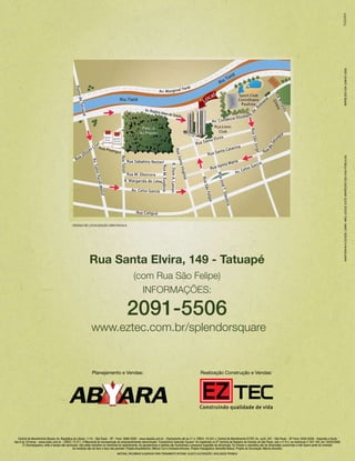IMPRESSO EM JUNHO/ 2008
                                                                                                                                                                                                                                                                      MANTENHA A CIDADE LIMPA. NÃO JOGUE ESTE IMPRESSO EM VIAS PúBLICAS.
                                             CROQUI DE LOCALIZAÇÃO SEM ESCALA




                                                           Rua Santa Elvira, 149 - Tatuapé
                                                                                              (com Rua São Felipe)
                                                                                                INFORMAÇÕES:

                                                                                         2091-5506
                                                             www.eztec.com.br/splendorsquare


                                                             Planejamento e Vendas:                                                                 Realização Construção e Vendas:




   Central de Atendimento Abyara: Av. República do Líbano, 1110 - São Paulo - SP - Fone: 3888-9200 - www.abyara.com.br - Diariamente até às 21 h. CRECI: 19.522-J. Central de Atendimento EZTEC: Av. Juriti, 267 - São Paulo - SP Fone: 5056-8308 - Segunda a Sexta
das 8 às 19 horas - www.eztec.com.br - CRECI: 73.211. O Memorial de Incorporação do empreendimento denominado “Condomínio Splendor Square” foi registrado no 9º Cartório de Registro de Imóveis de São Paulo, sob o nº R.2, na matrícula nº 207.164, em 16/04/2008.
      (*) Churrasqueira, coifa e tampo são opcionais, não estão incluídos no memorial do apartamento. As perspectivas e plantas são ilustrativas e possuem sugestão de decoração. Os móveis e utensílios são de dimensões comerciais e não fazem parte do contrato.
                                                As medidas são de face a face das paredes. Projeto Arquitetônico: Márcio Curi e Azevedo Antunes. Projeto Paisagístico: Benedito Abbud. Projeto de Decoração: Márcia Brunello.
                                                                                 MATERIAL PRELIMINAR ELABORADO PARA TREINAMENTO INTERNO. SUJEITO A ALTERAÇÕES. DIVULGAÇÃO PROIBIDA.
 