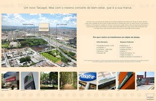 tuapé. Mas novo Tatuapé. Mas com o mesmoconceito de que é a sua marca. que é
        Um
            com o mesmo conceito de bem-estar, bem-estar,

                                                                                                                        Uma das mais novas áreas de alto padrão da zona leste é beneficiada pela natureza do Parque do Piqueri, elevando
                                                                                                                      ainda mais a qualidade de vida de quem escolheu este lado do Tatuapé para morar. Ao mesmo tempo em que preserva
                                  Parque do Piqueri                       Pça. Lions Clube                            o charme e a infra-estrutura completa de comércio e serviços que a região oferece. Além de proporcionar fácil acesso a
                                                                                                                        outros locais da cidade com avenidas como Salim Farah Maluf, Radial Leste e Celso Garcia, além da Marginal Tietê.
                                                                                                                                      É um lugar onde o clima de interior está em harmonia com praticidade da vida moderna.




                                                                                                                                       Por que o bairro se transformou em objeto de desejo.

                                                                                                                                               Infra-Estrutura                                         Espaços Culturais

                                                                                                                                               • Estabelecimentos: 4.055                           • Bibliotecas: 4
                                                                                                                                               • Hospitais: 4                                      • Centro Cultural: 1
                                                                                                                                               • Comércio: 1.685 lojas                             • Galeria de Arte: 1
                                                                                                                                               • Serviços: 1.905                                   • Museu: 1
                                                                                                                                               • Escolas: 86                                       • Salas de Cinema: 15
                                                                                                                                                                                                   • Salas de Teatro: 4
                                                                                                                                                                                                   • Salas de Shows e Concertos: 6

                                                                                                                    Fonte: Departamento de Estatística e Produto de Informação (Dipro) da Sempla (Secretaria Municipal de Planejamento) e Subprefeitura da Mooca.
                                                                                                                                    Informações divulgadas na matéria Gente Fina da Zona Leste publicada na Revista da Folha em 01/06/2008.




 FOTO AÉREA DO LOCAL




 Estação Tatuapé do Metrô   Pão de Açúcar             Parque do Piqueri       Parque do Piqueri   Drogaria Onofre                                Shopping Metrô Boulevard Tatuapé           Unibanco                                  Etna
 