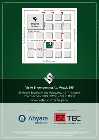 Av. Ibirapuera




                                                                                                                                                                                                       MANTENHA A CIDADE LIMPA. NÃO JOGUE ESTE IMPRESSO EM VIAS PÚBLICAS. IMPRESSO EM JANEIRO/2008
                                                                                                                                                       Av. Aratãs
                                                                                                              Av. Moaci
                                                                                   Shopping




                                                                                                                                    Av. Iraí
                                                                                  Ibirapuera
                                                      Av. do Bandeirantes




                                                                                                                                                                                    Av. Indianópolis
                                                                             Al. dos Jurupis



                                                                             Al. dos Maracatins                              50 m



                                                                                                                          50 m

                                                                                                                                    50 m
                                                                                                                             50 m

                                                                             Al. dos Nhambiquaras
                   Croqui de Localização sem Escala




                                                                                                             Av. 23 de maio




                                                                            Visite Showroom na Av. Moaci, 395
                Endereço Supéria: Al. dos Maracatins, 1.217 - Moema
                                                              Informações:M A C O9200 A T E
                                                                      M O E 3888 R P O R / 5056 8308

                                                                    www.eztec.com.br/superia


                                                                               Vendas Futuras:                                                  Realização, Construção e Vendas Futuras:




      Central de Atendimento Abyara Brokers: Av. República do Líbano, 1110 - São Paulo - SP - Fone: 3888-9200 - www.abyarabr.com.br - Diariamente até às 21 h. CRECI: 20.363-J.
                         Central de Atendimento EZTEC: Av. Juriti, 267 São Paulo - SP - Fone: 5056-8308 - Diário 24 horas - www.eztec.com.br - CRECI: 5677-J.
 O empreendimento somente será comercializado após a expedição do alvará de aprovação perante a Municipalidade e o registro do Memorial de Incorporação junto ao Cartório de Registro de
Imóveis competente. As perspectivas e plantas são ilustrativas e possuem sugestão de decoração. Os móveis e utensílios são de dimensões comerciais e não fazem parte do contrato. As medidas
           são de face a face das paredes. Projeto Arquitetônico: Marcio Curi & Azevedo Antunes. Projeto de Decoração: Márcia Brunello. Projeto Paisagístico: Jackson Dantas.
                                                                               MATERIAL PRELIMINAR ELABORADO PARA TREINAMENTO INTERNO. SUJEITO A ALTERAÇÕES. DIVULGAÇÃO PROIBIDA.
 