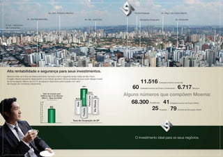 Av. Jorn. Roberto Marinho                                                                                                        Ponte Estaiada                 Av. Eng. Luís Carlos Berrini

                       Av. dos Bandeirantes                                                                         Av. Ver. José Diniz                                               Shopping Ibirapuera                      Av. Ibirapuera

6 min - Aeroporto
de Congonhas
                                                                                                                                                                      MOEMA CORPORATE




 Foto Aérea do Local




 Alta rentabilidade e segurança para seus investimentos.
 Moema é líder do Índice de Desenvolvimento Humano e tem a segunda renda média de São Paulo.
 A região oferece excelente desempenho e os índices apontam ótima consistência para quem deseja investir
 de forma segura. Menos de 0,01% de espaços disponíves para locação com valor
 de locação em constante crescimento.
                                                                                                                                                                                      11.516                Estabelecimentos comerciais

                                                                                                            100%
                                                                                                                                                                                60    Estabelecimentos de Ensino Fundamental     6.717            Serviços
                                                                                                             Moema




                                                                                                                                                                            Alguns números que compõem Moema:
                                                                                                                             99,3%
                                        Valor de locação para
                                     Edificios tipo A em Moema
                                                                                                                             Faria Lima


                                                                                                                                              99%
                                      (R$/m2) - Base Nov/2008                              98,3%


                                                                                                                                                                               68.300                             41
                                            Fontes: Colliers International
                                                                                                                                            Vila Olímpia
                                                                                              Itaim




                                                                                                                                                                                                  Residências            Estabelecimentos de Ensino Médio
                                                                                                              85,8%

                                                                                                                                                                                                    25                   79
                                                                                                              Paulista




                                                                                                                                                                                                            Hospitais            Escolas de Educação Infantil




                                                                                   Taxa de Ocupação de SP
                                                                             Fontes: Valores referentes a empreendimentos classe A segundo a Colliers International




                                                                                                                                                                                 O investimento ideal para os seus negócios.

                                                                                                                                                                                                    MOEMA CORPORATE
 