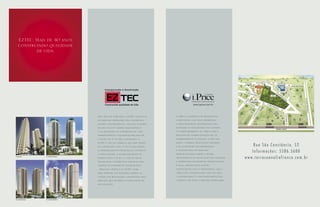 EZTEC. Mais de 40 anos
    construindo qualidade
           de vida.




                                                  Após mais de 4 décadas, a EZTEC destaca-se   A i.Price é formada por proﬁssionais
                                                  no mercado imobiliário pela experiência,     competentes, com vasta experiência
                                                  solidez e transparência, com uma ﬁlosoﬁa     e, principalmente, sensibilidade para
                                                  focada no alto padrão arquitetônico          entender as necessidades dos clientes.
                                                  e na qualidade de acabamento em cada         O comprometimento da i.Price com o
                                                  empreendimento. Contabilizando mais de       processo de comercialização de um
                                                  1 milhão de m2 de área construída, a         empreendimento é integral e, por esta
                                                  EZTEC é uma das empresas que mais cresce     razão, a empresa desenvolve parcerias
                                                  na construção civil. E não é para menos:     com as melhores incorporadoras                    Rua São Constâncio, 52
                                                  o aperfeiçoamento proﬁssional contínuo,
                                                  a pontualidade, o acompanhamento do
                                                                                               e construtoras do mercado,
                                                                                               proporcionando sempre a máxima
                                                                                                                                                Informações: 5586.5600
Ed. Mustique           Ed. Splendor Ibirapuera
                                                  projeto etapa a etapa e o uso de novas       transparência na realização dos negócios    w w w. t e r r a c o a n a l i a f r a n c o . c o m . b r
                                                  tecnologias construtivas somam-se para       e oferecendo atendimento personalizado.
                                                  compor um atendimento diferenciado           É assim, através desta postura
                                                  - principal objetivo da EZTEC, nome          extremamente ética e proﬁssional, que a
                                                  hoje presente nos melhores bairros da        i.Price vem conquistando cada vez mais
                                                  cidade com realizações consagradas pelo      a credibilidade e o reconhecimento dos
                                                  mercado, que excedem as expectativas de      clientes e de todo o mercado imobiliário.
                                                  seus clientes.




Ed. Splendor Tatuapé   Ed. Splendor Vila Macote
 