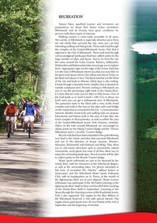 RecReation
     Nature hikes, qualified tourism and recreation are
propositions for those that desire active recreation.
Włocławek and its Vicinity have great conditions for
persons with those types of interests.
     Walking tourism is most easily accessible in all areas.
The vicinity of Włocławek is especially attractive since there
are vast forests that surround the city, were you can find
interesting walking and hiking trails. These trails lead through
the complex of the Gostyń-Włocławek Scenic Park that is
adjacent to the City of Włocławek. These trails lead through
curious postglacial landscapes that have added variety by the
large number of lakes and dunes. Not to far from the city
the areas around the Łuba, Czarne, Rybnica, Wikaryskie,
Wójtowskie and Rakutowskie lakes encourage you to explore
them. Appropriate signs on the edge of the Scenic Park that
is to the East of Włocławek inform you that you may hike on
the green trail (about 38 km), the yellow trail (about 39 km) or
the black trail (about 31 km). The black trail that is to the West
of the city and leads to Wieniec Zdrój (Spa) is also inviting.
It leads through a beautiful forest complex that is situated on
variably sculptured land. Persons coming to Włocławek are
sure to see the picturesque right bank of the Vistula River.
It is here that we invite you for hikes in hilly terrain. One of
the trails leads us to Saint Gotard’s Hill (132 m above sea
level) were you can get a widespread view of Włocławek.
The panorama starts in the West with a view of the Anwil
complex and ends in the East on the dam with road bridge
on the Vistula that is connected to the City’s communication
network. Besides tourist trails and walking trails we propose
Educational and Nature trails in the area of Łuba lake, the
forest complex in Warząchewka, as well as within the area
of the Gostyń-Włocławek Scenic Park (Kukawy, Smólnik).
Hikers on the trails around Włocławek are encouraged to
obtain points for the Hiking Tourism Badge and the “I Know
Włocławek and it’s Vicinity” Tourism Badge.
     Bicycle trails that have been extended in the past following
year lead to the forests and lakes that surround Włocławek
and run in the direction of Kowal, Kruszyn, Wieniec,
Nieszawa, Bobrowniki and Dobrzyń nad Wisłą. They allow
you to visit tourist attractions such as monuments, natural
monuments, work plants but most of all they allow you to
enjoy the enchanting landscapes. Bicycle tourists will be able
to collect points for the Bicycle Tourism Badge.
     Water sports enthusiasts are sure to be attracted by the
Vistula River with her tributaries in the Włocławek Region,
as well as the surrounding lakes. For person interested in
this form of recreation the “Marina” sailboat harbor in
Zarzeczewo and the Włocławek Water Sports Enthusiast
Club, with its headquarters on ul. Piwna, at the mouth of
the Zgłowiączka River are at your disposal. Water tourism
enthusiasts may participate in the All Polish Canoeing of the
Zgłowiączka River (held in May) and the All Polish Canoeing
of the Vistula River (held in September). Canoeing of the
Skrwa through the charming corners of the Brudzeński Scenic
Park is also organized. The regatta for the Blue Ribbon of
the Włocławek Reservoir is met with special interest. This
regatta draws participants from all over Poland at the end of
September and the beginning of October.
 