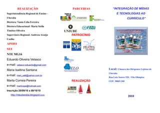 REALIZAÇÃO                    PARCERIAS       “INTEGRAÇÃO DE MÍDIAS
Superintendência Regional de Ensino –                       E TECNOLOGIAS AO
Uberaba                                                               CURRÍCULO”
Diretora: Vania Celia Ferreira
Diretora Educacional: Maria Stella
Timóteo Oliveira
Supervisora Regional: Andreza Araújo    PATROCÍNIO
Coelho
APOIO
SEE
NTE MG16
Eduardo Oliveira Velasco
e-mail: velasco.eduardo@gmail.com
Maria Isaltina Santana                               Local: Câmara dos Dirigentes Lojistas de
                                                     Uberaba
e-mail: mari_salt@yahoo.com.br
                                                     Rua Luiz Soares 520 - Vila Olímpica
Marta Correia Pereira                   REALIZAÇÃO   CEP: 38065.260

e-mail: martcope@hotmail.com
Inscrição:20/09/10 a 08/10/10
   http://nteuberaba.blogspot.com
                                                                       2010
 