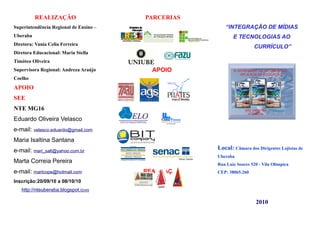 REALIZAÇÃO                    PARCERIAS
Superintendência Regional de Ensino –                   “INTEGRAÇÃO DE MÍDIAS
Uberaba                                                     E TECNOLOGIAS AO
Diretora: Vania Celia Ferreira
                                                                      CURRÍCULO”
Diretora Educacional: Maria Stella
Timóteo Oliveira
Supervisora Regional: Andreza Araújo      APOIO
Coelho
APOIO
SEE
NTE MG16
Eduardo Oliveira Velasco
e-mail: velasco.eduardo@gmail.com
Maria Isaltina Santana
e-mail: mari_salt@yahoo.com.br                       Local: Câmara dos Dirigentes Lojistas de
                                                     Uberaba
Marta Correia Pereira                                Rua Luiz Soares 520 - Vila Olímpica
e-mail: martcope@hotmail.com            REALIZAÇÃO   CEP: 38065.260

Inscrição:20/09/10 a 08/10/10
   http://nteuberaba.blogspot.com

                                                                       2010
 