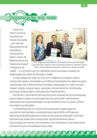 11



Organização em rede
                                                                      Foto: Venilton Küchler
    A parceria
entre Consórcio,
Secretaria de
Estado da Saúde
– por meio do
Departamento de
Assistência
Farmacêutica
(DAF), Centro de
Medicamentos do
                         27º Congresso Estadual dos Secretários Municipais de Saúde
Paraná (Cemepar) (Cascavel/2011): Mônica Holtz Cavichiolo Grochocki, Michele Caputo
e Regionais de           Neto, Carlos Roberto Kalckmann Setti e Ery Roberto Corrêa
Saúde –, e municípios vem se revelando promissora para o avanço na
organização das redes de atenção à saúde.
    A organização em redes no SUS tem o objetivo de integrar ações e
serviços de saúde e contempla a assistência farmacêutica no apoio às ações
relacionadas aos medicamentos ofertados à população em cada uma das
etapas: seleção, programação, aquisição, armazenamento, distribuição,
prescrição, dispensação e utilização dos medicamentos.
    No Paraná, a assistência farmacêutica vem atuando de forma integrada
para ampliar o acesso e a promoção do uso racional de medicamento
apostando em responsabilidades compartilhadas entre Consórcio, SESA e
municípios consorciados.
    A implantação de um incentivo financeiro para organização da
assistência farmacêutica na atenção básica pela SESA e o Programa
Nacional de Qualificação da Assistência Farmacêutica (Qualifar-SUS) pelo
Ministério da Saúde vêm contribuindo significativamente para a
estruturação dos serviços farmacêuticos nos municípios e são importantes
ferramentas para consolidação dessa rede.
 