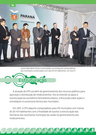 14
                                                                      Foto: Venilton Küchler




          Governador Beto Richa e autoridades na entrega de computadores
          aos municípios consorciados com até 20 mil habitantes, em nov/11




        Estruturação
   A atuação do CPS vai além do gerenciamento dos recursos públicos para
aquisição e distribuição de medicamentos. Ela se estende ao apoio à
estruturação da assistência farmacêutica básica, à discussão sobre ações e
estratégias e à assessoria técnica aos municípios.

   Em 2011, o CPS adquiriu computadores para 312 municípios com menos
de 20 mil habilitantes com a finalidade de auxiliar a estruturação das
farmácias das secretarias municipais da saúde no gerenciamento dos
medicamentos.
 