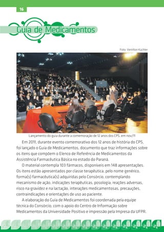 16



Guia de Medicamentos

                                                                 Foto: Venilton Küchler




      Lançamento do guia durante a comemoração de 12 anos dos CPS, em nov/11
    Em 2011, durante evento comemorativo dos 12 anos de história do CPS,
foi lançado o Guia de Medicamentos, documento que traz informações sobre
os itens que compõem o Elenco de Referência de Medicamentos da
Assistência Farmacêutica Básica no estado do Paraná.
    O material contempla 103 fármacos, disponíveis em 148 apresentações.
Os itens estão apresentados por classe terapêutica, pelo nome genérico,
forma(s) farmacêutica(s) adquiridas pelo Consórcio, contemplando
mecanismo de ação, indicações terapêuticas, posologia, reações adversas,
risco na gravidez e na lactação, interações medicamentosas, precauções,
contraindicações e orientações de uso ao paciente.
    A elaboração do Guia de Medicamentos foi coordenada pela equipe
técnica do Consórcio, com o apoio do Centro de Informação sobre
Medicamentos da Universidade Positivo e impressão pela Impresa da UFPR.
 