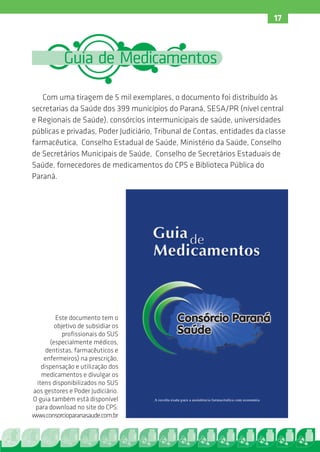 17



           Guia de Medicamentos

   Com uma tiragem de 5 mil exemplares, o documento foi distribuído às
secretarias da Saúde dos 399 municípios do Paraná, SESA/PR (nível central
e Regionais de Saúde), consórcios intermunicipais de saúde, universidades
públicas e privadas, Poder Judiciário, Tribunal de Contas, entidades da classe
farmacêutica, Conselho Estadual de Saúde, Ministério da Saúde, Conselho
de Secretários Municipais de Saúde, Conselho de Secretários Estaduais de
Saúde, fornecedores de medicamentos do CPS e Biblioteca Pública do
Paraná.




        Este documento tem o
        objetivo de subsidiar os
           profissionais do SUS
      (especialmente médicos,
     dentistas, farmacêuticos e
    enfermeiros) na prescrição,
   dispensação e utilização dos
   medicamentos e divulgar os
 itens disponibilizados no SUS
aos gestores e Poder Judiciário.
O guia também está disponível
 para download no site do CPS:
www.consorcioparanasaude.com.br
 
