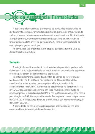 19



Ciclo da Assistência Farmacêutica

   A assistência farmacêutica é um grupo de atividades relacionadas ao
medicamento, com ações voltadas à promoção, proteção e recuperação da
saúde, por meio do acesso aos medicamentos e uso racional. No âmbito da
atenção primária, o Componente Básico da Assistência Farmacêutica é
financiado pelos três níveis de gestão do SUS, com responsabilidade de
execução pelo gestor municipal.
   As atividades são organizadas em etapas, que constituem o Ciclo da
Assistência Farmacêutica:



Seleção
    A seleção de medicamentos é considerada a etapa mais importante do
ciclo e tem como objetivo selecionar medicamentos de qualidade, seguros e
efetivos para serem disponibilizados à população.
    No estado do Paraná, os medicamentos do Elenco de Referência de
Medicamentos da Assistência Farmacêutica na Atenção Básica (são
selecionados entre aqueles que compõem a Relação Nacional de
Medicamentos - Rename), atendendo ao estabelecido na portaria GM/MS
nº 4.217/2010. A discussão se inicia em cada município, em seguida no
âmbito regional (em cada uma das RS), e consolidada no nível central com a
participação do DAF, Cemepar e Consórcio. Em seguida, o elenco é pactuado
na Comissão Intergestores Bipartite e formalizado por meio de deliberação
da CIB (nº 55/2011).
    A partir deste elenco, os municípios podem selecionar os itens para
compor a Relação Municipal de Medicamentos.
 
