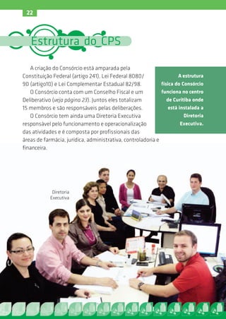 22



   Estrutura do CPS

   A criação do Consórcio está amparada pela
Constituição Federal (artigo 241), Lei Federal 8080/                  A estrutura
90 (artigo10) e Lei Complementar Estadual 82/98.             física do Consórcio
   O Consórcio conta com um Conselho Fiscal e um             funciona no centro
Deliberativo (veja página 23). Juntos eles totalizam            de Curitiba onde
15 membros e são responsáveis pelas deliberações.                está instalada a
   O Consórcio tem ainda uma Diretoria Executiva                        Diretoria
responsável pelo funcionamento e operacionalização                     Executiva.
das atividades e é composta por profissionais das
áreas de farmácia, jurídica, administrativa, controladoria e
financeira.




             Diretoria
            Executiva
 