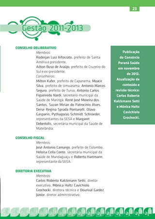 23



    Gestão 2011-2013

CONSELHO DELIBERATIVO
          Membros:                                             Publicação
          Roderjan Luiz Inforzato, prefeito de Santa          do Consórcio
          Amélia e presidente.                               Paraná Saúde
          Ailton Buso de Araújo, prefeito de Cruzeiro do     em novembro
          Sul e ex-presidente.
                                                                   de 2012.
          Conselheiros:
          Milton Kafer, prefeito de Capanema; Moacir        Atualização de
          Silva, prefeito de Umuarama; Antonio Marcos           conteúdo e
          Seguro, prefeito de Turvo; Antonio Carlos        revisão técnica:
          Figueiredo Nardi, secretário municipal da         Carlos Roberto
          Saúde de Maringá; René José Moreira dos          Kalckmann Setti
          Santos, Suzan Mirian do Patrocínio Alves,
                                                            e Mônica Holtz
          Deise Regina Sprada Pontarolli, Olavo
                                                                Cavichiolo
          Gasparin, Pythagoras Schmidt Schroeder,
          representantes da SESA e Margaret                     Grochocki.
          Debertolis, secretária municipal da Saúde de
          Matelândia.

CONSELHO FISCAL
           Membros:
           José Antonio Camargo, prefeito de Colombo;
           Heloísa Cella Conte, secretária municipal da
           Saúde de Mandaguaçu e Roberto Hartmann,
           representante da SESA.

DIRETORIA EXECUTIVA
           Membros:
           Carlos Roberto Kalckmann Setti, diretor
           executivo, Mônica Holtz Cavichiolo
           Grochocki, diretora técnica e Dourival Gardez
           Júnior, diretor administrativo.
 
