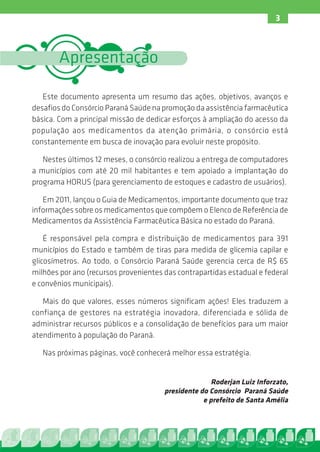 3



        Apresentação

   Este documento apresenta um resumo das ações, objetivos, avanços e
desafios do Consórcio Paraná Saúde na promoção da assistência farmacêutica
básica. Com a principal missão de dedicar esforços à ampliação do acesso da
população aos medicamentos da atenção primária, o consórcio está
constantemente em busca de inovação para evoluir neste propósito.

   Nestes últimos 12 meses, o consórcio realizou a entrega de computadores
a municípios com até 20 mil habitantes e tem apoiado a implantação do
programa HORUS (para gerenciamento de estoques e cadastro de usuários).

   Em 2011, lançou o Guia de Medicamentos, importante documento que traz
informações sobre os medicamentos que compõem o Elenco de Referência de
Medicamentos da Assistência Farmacêutica Básica no estado do Paraná.

    É responsável pela compra e distribuição de medicamentos para 391
municípios do Estado e também de tiras para medida de glicemia capilar e
glicosímetros. Ao todo, o Consórcio Paraná Saúde gerencia cerca de R$ 65
milhões por ano (recursos provenientes das contrapartidas estadual e federal
e convênios municipais).

   Mais do que valores, esses números significam ações! Eles traduzem a
confiança de gestores na estratégia inovadora, diferenciada e sólida de
administrar recursos públicos e a consolidação de benefícios para um maior
atendimento à população do Paraná.

   Nas próximas páginas, você conhecerá melhor essa estratégia.


                                                      Roderjan Luiz Inforzato,
                                       presidente do Consórcio Paraná Saúde
                                                   e prefeito de Santa Amélia
 