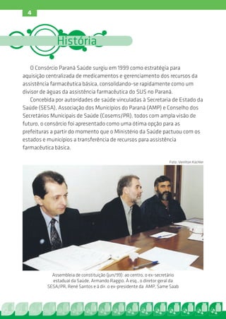 4



              História

   O Consórcio Paraná Saúde surgiu em 1999 como estratégia para
aquisição centralizada de medicamentos e gerenciamento dos recursos da
assistência farmacêutica básica, consolidando-se rapidamente como um
divisor de águas da assistência farmacêutica do SUS no Paraná.
   Concebida por autoridades de saúde vinculadas à Secretaria de Estado da
Saúde (SESA), Associação dos Municípios do Paraná (AMP) e Conselho dos
Secretários Municipais de Saúde (Cosems/PR), todos com ampla visão de
futuro, o consórcio foi apresentado como uma ótima opção para as
prefeituras a partir do momento que o Ministério da Saúde pactuou com os
estados e municípios a transferência de recursos para assistência
farmacêutica básica.

                                                                      Foto: Venilton Küchler




            Assembleia de constituição (jun/99): ao centro, o ex-secretário
            estadual da Saúde, Armando Raggio. À esq., o diretor geral da
          SESA/PR, René Santos e à dir. o ex-presidente da AMP, Same Saab
 