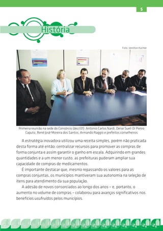 5



                 História
                                                                            Foto: Venilton Küchler




 Primeira reunião na sede do Consórcio (dez/01): Antonio Carlos Nardi, Deise Sueli Di Pietro
     Caputo, René José Moreira dos Santos, Armando Raggio e prefeitos conselheiros

   A estratégia inovadora utilizou uma receita simples, porém não praticada
desta forma até então: centralizar recursos para promover as compras de
forma conjunta e assim garantir o ganho em escala. Adquirindo em grandes
quantidades e a um menor custo, as prefeituras puderam ampliar sua
capacidade de compras de medicamentos.
   É importante destacar que, mesmo repassando os valores para as
compras conjuntas, os municípios mantiveram sua autonomia na seleção de
itens para atendimento da sua população.
   A adesão de novos consorciados ao longo dos anos – e, portanto, o
aumento no volume de compras – colaborou para avanços significativos nos
benefícios usufruídos pelos municípios.
 