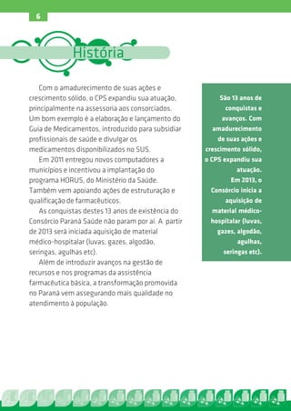 6



             História

   Com o amadurecimento de suas ações e
crescimento sólido, o CPS expandiu sua atuação,         São 13 anos de
principalmente na assessoria aos consorciados.            conquistas e
Um bom exemplo é a elaboração e lançamento do            avanços. Com
Guia de Medicamentos, introduzido para subsidiar      amadurecimento
profissionais de saúde e divulgar os                    de suas ações e
medicamentos disponibilizados no SUS.               crescimento sólido,
   Em 2011 entregou novos computadores a            o CPS expandiu sua
municípios e incentivou a implantação do                      atuação.
programa HORUS, do Ministério da Saúde.                     Em 2013, o
Também vem apoiando ações de estruturação e           Consórcio inicia a
qualificação de farmacêuticos.                             aquisição de
   As conquistas destes 13 anos de existência do      material médico-
Consórcio Paraná Saúde não param por aí. A partir     hospitalar (luvas,
de 2013 será iniciada aquisição de material             gazes, algodão,
médico-hospitalar (luvas, gazes, algodão,                      agulhas,
seringas, agulhas etc).                                   seringas etc).
   Além de introduzir avanços na gestão de
recursos e nos programas da assistência
farmacêutica básica, a transformação promovida
no Paraná vem assegurando mais qualidade no
atendimento à população.
 