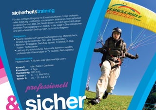 g
sicherheitstrainin                              nen. Unter profes
                                                                     sio-
                             mit Extremsituatio                           st
Für den  richtigen Umgang               rem erfahre nen Team ertaste
                                                                  ­
                     d betreut von unse                       nli ch abge-
neller Anleitung un                      sem auf dich persö
                      Das Ziel: Nach die                      z­ ituationen
                                                               s
du deine Grenzen.              m bist du in der Lage in Gren
stimmten    Trainingsprogram           optimal zu reag ieren.
                    en Bedingungen,
 und bei turbulent
                                                                       eck,
 Programm:                                       chung. Materialch
                               gmanöverbespre
 •  he
   T    orie: detaillierte Flu               Steuerpo    sition.
                          timalen Sitz- und          ontstall, B-Stall,
   Einstellung der op            ckflug, Spirale, Fr
 •  anöver:
    M          Einklapper, Sa
                           fen.
    Trudeln, Retterwer                     atik-Schwimmwe
                                                                 sten,
      eistung: Funkve    rbindung, Autom             t, Rettungsboot.
  •L                                          alitä
                          eoanalyse in TV Qu
     professionelle Vid

   Voraussetzung:                        wertige Lizenz
                      Schein oder gleich
   Pilotenschein / A-
                                      asee
   Kursort: 	     Mte. Baldo / Gard
                        ge
    Kursdauer: 	 4 Ta
    Kursbeitr ag:  UR 445,-
                   E
    Termin I: 	    9. - 12. Mai 2013
                      . - 28. Juli 2013
    Termin II: 	 25




                                               her
 