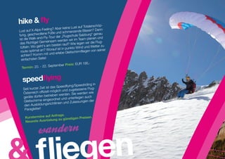 hike  fly
                                             auf Totalerschöp-
                         ? Aber keine Lust
Lust  auf X-Alps-Feeling               erzende Blasen?
                                                         Dann
                   e Füße und schm                           u
fung, geschwollen               „Flugschu  le Salzburg“ gena
ist die Walk -and-Fly-Tour der          r im Team pla  nen und
                     einsam werden wi
 das Richtige! Gem                 uf? Wie legen wir
                                                      die Flug-
                     am besten ra
 tüfteln: Wo geht‘s                     to W  ind und Wetter zu
                     Worauf ist in punk                         r
 route optimal an?                           mfliegen von seine
          ? Komm mit un  d erlebe Gleitschir
  achten
  einfachsten Seite!
                                        s: EUR 195,-
                    . September Prei
  Termin: 20. - 22


  speedflying
                                            Speedriding in
                         das Speedflying/
   Seit kurzer Zeit ist                   gelassene Flug-
                       l möglich und zu
   Österreich offiziel                  . Sie werden wie
   geräte dürfen  betrieben werden
                                               gen auch
                          ordnet und unterlie
   Gleitschirme einge                      lassungen der
                        richtlinien und Zu
    den Ausbildungs
    Paragleiter!
                    Anfrage.
    Kurstermine auf                  Preisen.
                   tung zu günstigen
    Neueste Ausrüs




                                              gen
 