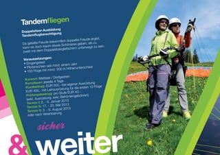 Tandemfliegen
                 bildung
Doppelsitzer-Aus
Tandemflugb  erechtigung
                                            eude ergibt,
                         nntlich doppelte Fr
Da ge teilte Freude beka                 geben, als zu
                     etwas Schöneres
kann es doch kaum               itschirm unterweg
                                                  s zu sein.
zweit mit de  m Doppelsitzergle

                  n:
 Voraussetzunge
 • Eingangste st
                                      hr
                    it mind. einem Ja
 • Pilotenschein se                  nunterschied
                     ind. 300 m Höhe
 • 100 Flüge mit m
                        / Dorfgastein
  Kursort: Mattsee
                        s 4 Tage
  Kursdauer: jeweil                   ener Ausrüstung
  Kursbeitrag:     EUR 355,- bei eig
                                        die ersten 10 Flüge
                       ihausrüstung für
  EUR 455,- mit Le                         ,-
                        : pro Stufe EUR 40
  Prüfungsbeitrag                     engebühren)
                       , exkl. Behörd
   (exkl. Ausrüstung              13
   Termin I:  2. - 5. Januar 20
                          .M ai 2013
    Termin II: 17. - 20
                            gust 2013
    Te rmin II: 3. - 6. Au
    oder nach Ve   reinbarung




                                        iter
 