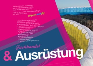 n, am weitesten
 „Wer am höchste                  hte,
 und am siche rsten fliegen möc
                    ler taus chen.“
 muss mit dem Ad
                                        ial fliegen.
                      lich besten Mater
  Oder mit dem wirk
                    Dich!
  Wir haben es für
                      		


                             u  gebraucht
         • Gleitschirme: ne
         • Gurtzeuge: ne   u  gebraucht
                              neu  gebraucht
         • Rettungsgeräte:                      t
                               : neu  gebrauch
          • Leichtausrüstung                 gebraucht
                              rüstung: neu 
          • Speedflying-Aus
          • Gleitschirm checks
                               und Variometer
           • Fluginstrumente
                              und Helme
           • Flugbekleidung
           • Fachliteratur und DVDs
            • Fachberatung
                                 isung
            • Praktische Einwe
            • Bestpreis-Ga  rantie
                                Flugausrüstung
             • Vermietung der




 Ausrüstung
 