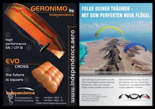 GERONIMO                                                       Folge Deinen Träumen -
                                                                                 miT Dem perFekTen noVA Flügel




                                                         www.independence.aero
high
performance
EN / LTF B



EVO
    CROSS
                                                                                                                                       Infos: www.nova-wings.com
the future
is square                                                                        Seit mehr als 20 Jahren leben wir den   mehr Sicherheit als zuvor. Für all
                                                                                 Traum vom Fliegen in seiner ursprüng-   die Träumer, die das Gefühl der
                                                                                 lichsten Art. Unser Ziel: bessere       Freiheit und unvergleichliche Erfah-
                                                                                 Flügel, höhere Qualität und sehr viel   rungen realisieren möchten.


                                                                                 NOVA Vertriebsges.m.b.H.
                                                                                 Auweg 14 · A-6123 Terfens (Austria)
    Am Schönebach 3     fon:     +49 8364 / 9833 - 0                             Tel. ++43 (0) 5224 66026
    D-87637 Eisenberg   fax:     +49 8364 / 9833 - 33                            info@nova-wings.com
                        E-Mail: info@independence.aero
 