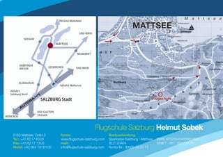 SALZBURG Stadt




                                                Flugschule Salzburg Helmut Sobek
5163 Mattsee, Gräbl 2      home:                          Bankverbindung
Tel.: +43 62 17 63 00      www.flugschule-salzburg.com    Sparkasse Salzburg / Mattsee   IBAN: AT522040400900292011
Fax: +43 62 17 73 00       mail:                          BLZ: 20404                     SWIFT - BIC: SBGSAT2S
Mobil: +43 664 191 91 00   info@flugschule-salzburg.com   Konto-Nr.: 00900 29 20 11
 
