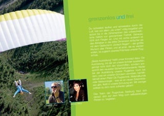 ei
                                 grenzenlos und fr
                                                                          elos durch die
                                                      tlos und schwer
                                 Du schwebst lau                            losgelöst und
                                                         „da unten“ völlig
                                 Luft, bist von allem               n das unbeschreib
                                                                                          -
                                                          henspitze
                                 sp ürst bis in die Ze                       eit.  Genauso
                                                       grenzenloser Freih
                                 liche Gefühl von                                 derem ist
                                                        an. Und mit nichts an
                                 fühlt sich Fliegen                      sion einfacher als
                                                      die dritte Dimen
                                  das Abheben in                     fliegen“ – der größ
                                                                                         te
                                  mit dem Gleit   schirm! „Einfach                es werden
                                                                            die
                                                         en und all jener,
                                   Wunsch aller Pilot                         unserer Flug-
                                      llen, ist zugleich  oberste Prämisse
                                   wo
                                  schule.
                                                                                    t dazu: Die
                                                                ißt unser Konzep
                                   „Bes   te Ausbildung“ he                    ler ausstatten,
                                                            r wir unsere Schü
                                   Ausrüstung, mit de                        n, sondern ent-
                                                         ß den Vorschrifte
                                   genügt nicht blo                                ards. Weder
                                                              n Sicherheitsstand
                                    spricht den neueste                     glehrer noch be
                                                                                                 i
                                                                unserer Flu
                                    be  i der Ausbildung                         itteln,  hat Mit-
                                                             ren Schülern verm
                                    dem, was wir unse              Flugtechnik, Mater
                                                                                         ialkunde
                                                           z! Ob
                                     telmaß einen Plat                     neuen Erkenntnis-
                                                          ie - was es an
                                     oder Meteorolog                     lung ein. Mit wenig
                                                                                                er
                                      sen gibt, flie ßt in unsere Schu           n!
                                                              ht zufrieden gebe
                                      solltest du dich nic
                                                                                 urg freut sich
                                                             Flugschule Salzb
                                       Das Team der                             selbstständigen
                                                              dem Weg zum
                                       ­ arauf, dich auf
                                       d
                                                               n.
                                       Piloten zu begleite
               Daniela, Office
Helmut, Chef
 