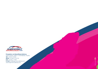 Paragleiten und Speedflying Salzburg
Helmut Sobek | Gräbl 2 | 5163 Mattsee | Austria
Tel: +43 62 17 63 00
Mobil: +43 664 19 19 100
Fax: +43 62 17 73 00




                                                  Grafik  Design:
E-mail: info@flugschule-salzburg.com
www.flugschule-salzburg.com
 