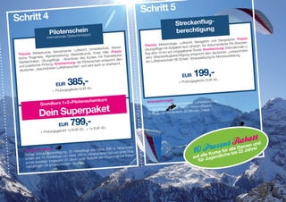 Schritt 5
Schritt 4                                                                                                        Streckenflug­
                       Pilotenschein z                                                                           berechtigung
                            le Gleitschirmlizen
                      internationa
                                                                                                                                                          hie. Praxis:
                                                                                                                                      ation und Geograp
                                                                                                                  , Luftrecht, Navig                        l-Strecken-
                                                                                          Theo  rie: Meteorologie                         dokumentierter FA
                                                             ltschutz, theore-                                      n laut Lehrplan. Ein                          ale Li-
                                         , Luftrecht, Umwe                                Übun  gsflüge mit Aufgabe                          ennung: Internation
                     nde, Aerodynamik                                                                                   bener Route. Anerk                        hränk-
 Theorie: Wetterku                                           te Hilfe. Praxis:            flug über  10 km auf vorgege            richt dem de utschen ,,unbesc
                                         Materialkunde, Ers                                                  berechtigung entsp
                      Alpineinweisung,                       mit theoretischer            zenz: Streckenflug                                   Motorausbildung.
 tische Flugpraxis,                       luss des Kurses                                                                   Voraussetzung für
                      ungsflüge. Absch                          entspricht dem             ten Luftfahrerschein“/B-Schein.
 Starttechniken, Üb                         : der Pilotenschein
                          g. Anerkennung                           anerkannt.
  un d praktischer Prüfun                  hein“ und wird auch so
                        nkten Luftfahrersc

                                                                                                                               199,-
  de utschen ,,beschrä
                                                                                                                      EUR
                            EUR      385,-    EUR 40,-
                                                                                                                   + Prüfungsgebühr
                                                                                                                                    EUR       40,-


                          + Prüfungsgebühr

                                                                s
                                        Pilotenscheinkur
                                                                                                            n:
                                                                                           Voraussetzunge                          hrerschein.
                 Grundkurs 1+2+                                                            Pilotenschein oder
                                                                                                               beschränkter Luftfa


                Dein Superpaket
                                                                                                                            hendifferenz.
                                                                                           10 Alpinflüge mit über 500 m Hö       Dauer.
                                                                                                               stens 30 Minuten
                                                                                           10 Flüge mit minde


                    EUR 799,-
                                                         EUR 40,-
                                     1x EUR 20,- + 1x
                 + Prüfungsgebühr


                                                                                                                                                           n und
                                                                                                                                                     Dame
     Voraussetzunge
                        n:
                                               flüge von mind. 30
                                                                    0 m Höhenunter-
                           stätigung, 25 Höhen Höhenunterschied von einer Flug-
                                                                                                                                               r alle 22 Jahre!
                                                                                                                                          se fü e bis
     Gültige Schulungsbe                                                                                                             e Kur     h
                                                                                                                              auf allJugendlic
                                            500  m                                  r-
                         henflüge von mind.                        gschule bei Perfo
     schied und 15 Hö                           er Aufsicht der Flu
     sch ule bestätigt. Insges
                               amt 25 davon unt
                                              en.
                                                                                                                                für
                           sprechenden Übung
      manceflügen mit ent
 