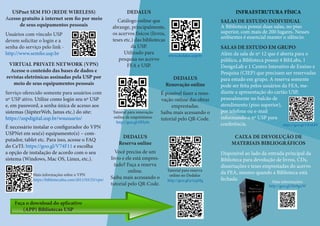 USPnet SEM FIO (REDE WIRELESS)
Acesso gratuito à internet sem fio por meio
de seus equipamentos pessoais
Usuários com vínculo USP
devem solicitar o login e a
senha do serviço pelo link -
http://www.semfio.usp.br
INFRAESTRUTURA FÍSICA
SALAS DE ESTUDO INDIVIDUAL
A Biblioteca possui duas salas, no piso
superior, com mais de 200 lugares. Nesses
ambientes é essencial manter o silêncio.
SALAS DE ESTUDO EM GRUPO
Além da sala de nº 12 que é aberta para o
público, a Biblioteca possui 4 BibLabs, 1
DesignLab e 1 Centro Interativo de Ensino e
Pesquisa (CIEP) que precisam ser reservadas
para estudo em grupo. A reserva somente
pode ser feita pelos usuários da FEA, me-
diante a apresentação do cartão USP,
pessoalmente no balcão de
atendimento (piso superior),
por telefone ou e-mail
informando o nº USP para
conferência.
DEDALUS
Catálogo online que
abrange, principalmente,
os acervos físicos (livros,
teses etc.) das bibliotecas
da USP.
Utilizado para
pesquisa no acervo
FEA e USP.
DEDALUS
Renovação online
É possível fazer a reno-
vação online das obras
emprestadas.
Saiba mais acessando o
tutorial pelo QR-Code.
DEDALUS
Reserva online
Você precisa de um
livro e ele está empres-
tado? Faça a reserva
online.
Saiba mais acessando o
tutorial pelo QR-Code.
www.dedalus.usp.br
Tutorial para renovação
online de empréstimos
http://goo.gl/tfHy0c
Tutorial para reserva
online no Dedalus
http://goo.gl/p1jqMq
VIRTUAL PRIVATE NETWORK (VPN)
Acesse o conteúdo das bases de dados e
revistas eletrônicas assinadas pela USP por
meio de seus equipamentos pessoais
Serviço oferecido somente para usuários com
nº USP ativo. Utilize como login seu nª USP
e, em password, a senha única de acesso aos
sistemas (JúpiterWeb, Janus etc.) do site:
https://uspdigital.usp.br/wsusuario/
É necessário instalar o configurador do VPN
USPNet em seu(s) equipamento(s) – com-
putador, tablet etc. Para isso, acesse o FAQ
do CeTI: https://goo.gl/V74F11 e escolha
a opção de instalação de acordo com o seu
sistema (Windows, Mac OS, Linux, etc.).
Faça o download do aplicativo
(APP) Bibliotecas USP
https://goo.gl/VRAbPF
Mais informações sobre o VPN
https://bibliotecafea.com/2011/03/25/vpn/
CAIXA DE DEVOLUÇÃO DE
MATERIAIS BIBLIOGRÁFICOS
Disponível ao lado da entrada principal da
Biblioteca para devolução de livros, CDs,
dissertações e teses emprestadas do acervo
da FEA, mesmo quando a Biblioteca está
fechada. Mais informações:
http://goo.gl/He9gnW
 