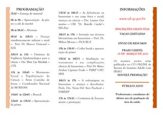 PROGRAMAÇÃO                                                                      INFORMAÇÕES
7h30 — Entrega de material            13h30 às 14h15 — As deficiências na
                                      hanseníase e sua carga física e social,
8h às 9h — Apresentação de pôs-       avanços na ciência — Dra. Layana Gui-          www.ial.sp.gov.br
ter e café da manhã                   marães — URE “Dr. Marcello Candia”—
                                      SES—Pará                                    INSCRIÇÕES GRATUITAS
9h às 9h30 — Abertura
                                      14h15 às 15h — Inovação nas técnicas            VAGAS LIMITADAS
9h30 às 10h15 — Doença
                                      laboratoriais em hanseníase — Prof. Dr.
simultaneamente milenar e atual
                                      Milton Moraes — FIOCRUZ                       ENVIO DE RESUMOS
— Prof. Dr. Marcos Virmond —
ILSL                                  15h às 15h30 — Coffee break e apresen-
                                                                                       PRAZO LIMITE:
                                      tação de pôster
10h15 às 11h — Diretrizes da                                                        15 DE MARÇO DE 2013
Vigilância Epidemiológica para a      15h30 às 16h15 — Atualização no
ciência — Dra. Mary Lise Marzliak —                                              Os resumos aceitos serão
                                      tratamento e nas complicações
CVE                                                                              publicados no CD ONLINE da
                                      clínicas da hanseníase — Prof. Dr. Marco
                                                                                 Revista do Instituto Adolfo Lutz
                                      Andrey Cipriani Frade — FMRP USP/          (RIAL)
11h às 11h45 — Movimento
                                      SBH                                           HAVERÁ PREMIAÇÃO
Social e Popularização da
Ciência — Artur Custódio de           16h15 às 17h — A enfermagem na
Sousa — Coordenador Nacional          hanseníase — avanços e descobertas.
                                                                                       PÚBLICO ALVO
do MORHAN                             Profa. Dra. Vania Del´Arco Paschoal —
                                      FAMERP
11h45 às 12h45 — Brunch                                                           Profissionais e estudantes do
                                      17h às 17h30 — Cerimônia de Encerra-        último ano de graduação da
12h45 às 13h30 — Apresentação         mento e premiação                                   área da saúde.
de pôster
 