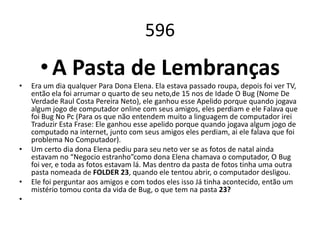 596
      • A Pasta de Lembranças
•   Era um dia qualquer Para Dona Elena. Ela estava passado roupa, depois foi ver TV,
    então ela foi arrumar o quarto de seu neto,de 15 nos de Idade O Bug (Nome De
    Verdade Raul Costa Pereira Neto), ele ganhou esse Apelido porque quando jogava
    algum jogo de computador online com seus amigos, eles perdiam e ele Falava que
    foi Bug No Pc (Para os que não entendem muito a linguagem de computador irei
    Traduzir Esta Frase: Ele ganhou esse apelido porque quando jogava algum jogo de
    computado na internet, junto com seus amigos eles perdiam, ai ele falava que foi
    problema No Computador).
•   Um certo dia dona Elena pediu para seu neto ver se as fotos de natal ainda
    estavam no “Negocio estranho”como dona Elena chamava o computador, O Bug
    foi ver, e toda as fotos estavam lá. Mas dentro da pasta de fotos tinha uma outra
    pasta nomeada de FOLDER 23, quando ele tentou abrir, o computador desligou.
•   Ele foi perguntar aos amigos e com todos eles isso Já tinha acontecido, então um
    mistério tomou conta da vida de Bug, o que tem na pasta 23?
•
 