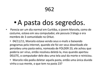 962

       • A pasta dos segredos.
•    Parecia ser um dia normal em Curitiba, o jovem Marcelo, como de
    costume, estava em seu computador, ele possuía 3 blogs e era
    membro de 3 comunidade no Orkut.
    • 04/11/11, Marcelo estava vendo seus e-mails e baixando
    programas pela internet, quando ele foi ver seus downloads ele
    percebeu uma pasta extra, nomeada de FOLDER 23, ele achou que
    poderia ser vírus, então resolveu deletá-la, mas quando apertou
    DELETE, o computador dele deu uma tela azul da morte e reiniciou.
    • Marcelo não podia deletar aquela pasta, então uma única duvida
    vinha a sua mente, o que tem na pasta 23?
 
