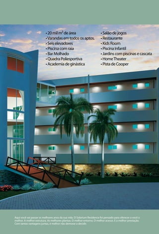 • 20 mil m² de área                           • Salão de jogos
                          • Varandas em todos os aptos.                 • Restaurante
                          • Seis elevadores                             • Kids Room
                          • Piscina com raia                            • Piscina Infantil
                          • Bar Molhado                                 • Jardins com piscinas e cascata
                          • Quadra Poliesportiva                        • Home Theater
                          • Academia de ginástica                       • Pista de Cooper




Aqui você vai passar os melhores anos da sua vida. O Solarium Residence foi pensado para oferecer a você o
melhor. A melhor estrutura. As melhores plantas. O melhor entorno. O melhor acesso. E a melhor prestação.
Com tantas vantagens juntas, é melhor não demorar a decidir.
 