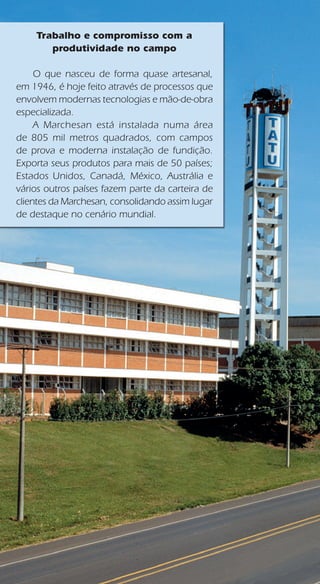 Trabalho e compromisso com a
produtividade no campo
	 O que nasceu de forma quase artesanal,
em 1946, é hoje feito através de processos que
envolvem modernas tecnologias e mão-de-obra
especializada.
	 A Marchesan está instalada numa área
de 805 mil metros quadrados, com campos
de prova e moderna instalação de fundição.
Exporta seus produtos para mais de 50 países;
Estados Unidos, Canadá, México, Austrália e
vários outros países fazem parte da carteira de
clientes da Marchesan, consolidando assim lugar
de destaque no cenário mundial.
 