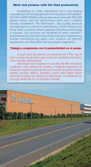 Work and promise with the field productivity
	
	 Established in 1946, Marchesan S/A is the leading
manufacturer of Farm Equipment in the Southern Hemisphere.
The TATU MARCHESAN is placed around an area with 805,000
square meters with test performance fields and a modern
foundry installations. The Marchesan - Tatu quality products
are exported to countries in Latin America, North America and
many other countries where subtropical farming technology
is required. Our products are designed to meet customer´s
requirements by extensive know-how of product engineering,
flexible manufacturing plant with modern an efficient
equipments and diversified farming project experience.
Trabajo y compromiso con la productividad en el campo
	 Lo que nació de manera casi artesanal, em 1946, hoy se
hace a través de procesos que involucran modernas técnicas y
mano de obra especializada.
	 Marchesan está instalada en una área de 805 mil metros
cuadrados, con campos de prueba y moderna instalación de
fundición. Exporta sus productos para mas de 50 países; Estados
Unidos, Canadá, México, Australia y varios otros países hacen
parte de la cartera de clientes de Marchesan, consolidando así
un lugar destacado en el escenario mundial.
 