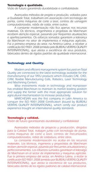Tecnologia e qualidade.
Visão de futuro garantindo durabilidade e confiabilidade.
	 Avançados métodos de projeto e produção, voltados para
a Qualidade Total, trabalham em associação com tecnologia de
ponta, como máquinas de corte a laser, centros de usinagem
computadorizados, robôs de solda, entre outros.
	 A constante modernização não fica apenas nos recursos
materiais. Os técnicos, engenheiros e projetistas da Marchesan
recebem atenção especial, passando por freqüentes atualizações
e aperfeiçoamentos. Os esforços somados garantem a liderança
da Marchesan no setor de implementos e máquinas agrícolas.
Foi a primeira empresa do setor, na América Latina, a receber a
certificação ISO 9001:2008 (emitido pelo BUREAU VERITAS QUALITY
INTERNATIONAL), que atesta a excelência de seus produtos,
fabricados dentro de rígidos padrões de qualidade internacional.
Technology and Quality.
	 Modern and efficient management system focused on Total
Quality are connected to the latest technology available for the
manufacturing of our TATU products which includes CAE, CAD,
CAM, flexible Manufacturing Cells, Robotics, Laser Technology
and Machining Centers.
	 Wise investments made in technology and manpower
has enabled Marchesan to maintain its market leading position
and supply the farmer with the most appropriate solution for
agricultural mechanization to increase productivity.
	 MARCHESAN was the first company in Latin America to
conquer the ISO 9001:2008 Certification (Issued by BUREAU
VERITAS QUALITY INTERNATIONAL), which certify our product
experience trought an international quality standards.
Tecnología y calidad.
Visión de futuro garantizando durabilidad y confiabilidad
	 Avanzados métodos de proyecto y producción, dirigidos
para la Calidad Total, trabajan junto con tecnología de punta,
como maquinas de corte a laser, centros de mecanizados
computadorizados, robot de soldadura, entre otros.
	 La constante modernización no acaba en los recursos
materiales. Los técnicos, ingenieros y proyectistas de Marchesan
reciben atención especial, pasando por frecuentes actualizaciones y
perfeccionamientos. Los esfuerzos sumados garantizan el liderazgo
de Marchesan en el sector de implementos y maquinas agrícolas.
Fue la primera empresa del sector, en América Latina, a recibir la
certificación ISO 9001:2008 (emitido por BUREAU VERITAS QUALITY
INTERNATIONAL), que atesta la excelencia de sus productos,
fabricados dentro de los rígidos padrones de calidad internacional.
 