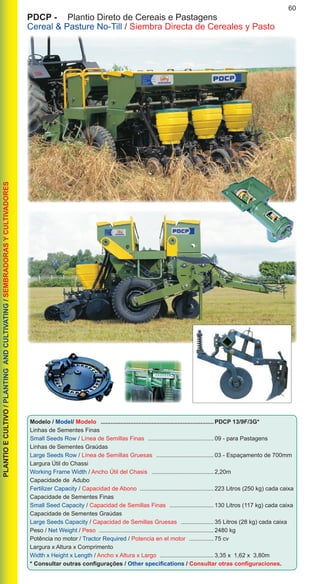 60PLANTIOECULTIVO/PLANTINGANDCULTIVATING/SEMBRADORASYCULTIVADORES
PDCP -	 Plantio Direto de Cereais e Pastagens
Cereal & Pasture No-Till / Siembra Directa de Cereales y Pasto
Modelo / Model/ Modelo ...................................................................... PDCP 13/9F/3G*
Linhas de Sementes Finas
Small Seeds Row / Línea de Semillas Finas ......................................... 09 - para Pastagens
Linhas de Sementes Graúdas
Large Seeds Row / Línea de Semillas Gruesas .................................... 03 - Espaçamento de 700mm
Largura Útil do Chassi
Working Frame Width / Ancho Útil del Chasis ....................................... 2,20m
Capacidade de Adubo
Fertilizer Capacity / Capacidad de Abono .............................................. 223 Litros (250 kg) cada caixa
Capacidade de Sementes Finas
Small Seed Capacity / Capacidad de Semillas Finas ............................ 130 Litros (117 kg) cada caixa
Capacidade de Sementes Graúdas
Large Seeds Capacity / Capacidad de Semillas Gruesas ..................... 35 Litros (28 kg) cada caixa
Peso / Net Weight / Peso ....................................................................... 2480 kg
Potência no motor / Tractor Required / Potencia en el motor ................ 75 cv
Largura x Altura x Comprimento
Width x Height x Length / Ancho x Altura x Largo .................................. 3,35 x 1,62 x 3,80m
* Consultar outras configurações / Other specifications / Consultar otras configuraciones.
 