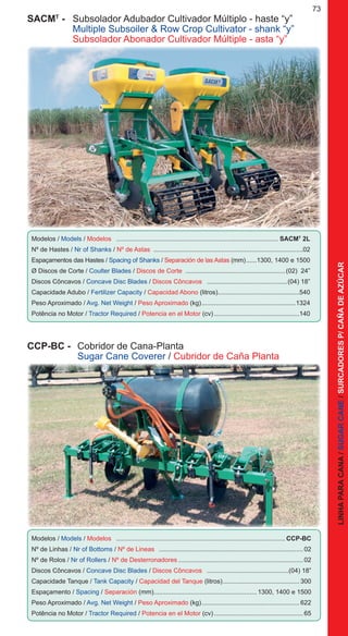 73
SACMT
- 	 Subsolador Adubador Cultivador Múltiplo - haste “y”
	 Multiple Subsoiler & Row Crop Cultivator - shank “y”
	 Subsolador Abonador Cultivador Múltiple - asta “y”
Modelos / Models / Modelos ............................................................................................ SACMT
2L
Nº de Hastes / Nr of Shanks / Nº de Astas ....................................................................................02
Espaçamentos das Hastes / Spacing of Shanks / Separación de las Astas (mm).......1300, 1400 e 1500
Ø Discos de Corte / Coulter Blades / Discos de Corte ........................................................(02) 24”
Discos Côncavos / Concave Disc Blades / Discos Côncavos ..............................................(04) 18”
Capacidade Adubo / Fertilizer Capacity / Capacidad Abono (litros)..............................................540
Peso Aproximado / Avg. Net Weight / Peso Aproximado (kg)......................................................1324
Potência no Motor / Tractor Required / Potencia en el Motor (cv).................................................140
CCP-BC -	 Cobridor de Cana-Planta
	 Sugar Cane Coverer / Cubridor de Caña Planta
Modelos / Models / Modelos ................................................................................................CCP-BC
Nº de Linhas / Nr of Bottoms / Nº de Lineas ..................................................................................02
Nº de Rolos / Nr of Rollers / Nº de Desterronadores.......................................................................02
Discos Côncavos / Concave Disc Blades / Discos Côncavos ...............................................(04) 18”
Capacidade Tanque / Tank Capacity / Capacidad del Tanque (litros)............................................300
Espaçamento / Spacing / Separación (mm)..........................................................1300, 1400 e 1500
Peso Aproximado / Avg. Net Weight / Peso Aproximado (kg)........................................................622
Potência no Motor / Tractor Required / Potencia en el Motor (cv)...................................................65
LINHAPARACANA/SUGARCANE/SURCADORESP/CAÑADEAZÚCAR
 