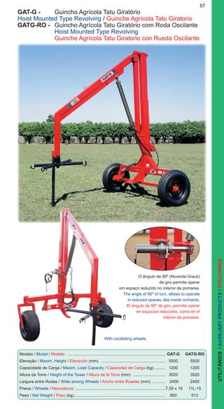 87
UTILITÁRIOS/AUXILIARYPRODUCTS/UTILITARIOS
GAT-G -	 Guincho Agrícola Tatu Giratório
Hoist Mounted Type Revolving / Guinche Agrícola Tatu Giratorio
GATG-RO -	 Guincho Agrícola Tatu Giratório com Roda Oscilante
	 Hoist Mounted Type Revolving
	 Guinche Agrícola Tatu Giratorio con Rueda Oscilante
O ângulo de 90º (Noventa Graus)
de giro permite operar
em espaço reduzido no interior de pomares.
The angle of 90º of turn, allows to operate
in reduced spaces, like inside orchards.
El ángulo de 90º de giro, permite operar
en espacios reducidos, como en el
interior de pomares.
Modelo / Model / Modelo ......................................................................................	GAT-G	GATG-RO
Elevação / Maxim. Height / Elevación (mm) .........................................................	5500	 5500
Capacidade de Carga / Maxim. Load Capacity / Capacidad de Carga (kg)...........	1200	 1200
Altura da Torre / Height of the Tower / Altura de la Torre (mm) .............................	3520	 3520
Largura entre Rodas / Wide among Wheels / Ancho entre Ruedas (mm) .............	 2400	 2400
Pneus / Wheels / Neumáticos ................................................................................	7,50 x 16	 11L-15
Peso / Net Weight / Peso (kg)................................................................................	900	 912
With oscillating wheels.
 