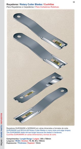 Roçadores DUROMARK e NORMAIS em várias dimensões e formatos de corte.
DUROMARK and REGULAR Rotary Cutter Blades in many sizes and edge shapes.
The DUROMARK blade will last longer because the blades is hardened.
Cuchillas DUROMARK en varias dimensiones y formas de corte.
Comprimentos / Lenght Range / Largos: 350 a 750mm
Larguras / Width / Anchos: 79, 90, 95 e 100mm
Espessuras / Thickness / Espesor: 12mm
98
Roçadores / Rotary Cutter Blades / Cuchillas
Para Roçadeiras e Carpideiras / Para Cortadoras Rotativas.
PEÇAS/SPAREPARTS/REPUESTOS
 