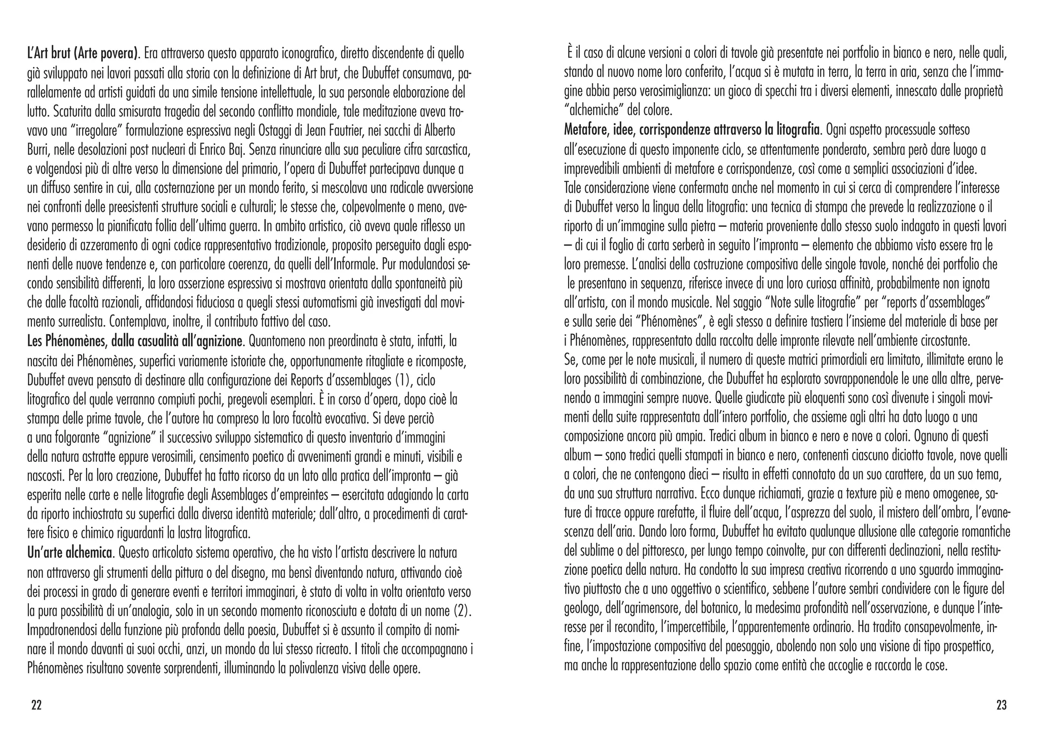 L’Art brut (Arte povera). Era attraverso questo apparato iconografico, diretto discendente di quello
già sviluppato nei lavori passati alla storia con la definizione di Art brut, che Dubuffet consumava, pa-
rallelamente ad artisti guidati da una simile tensione intellettuale, la sua personale elaborazione del
lutto. Scaturita dalla smisurata tragedia del secondo conflitto mondiale, tale meditazione aveva tro-
vavo una “irregolare” formulazione espressiva negli Ostaggi di Jean Fautrier, nei sacchi di Alberto
Burri, nelle desolazioni post nucleari di Enrico Baj. Senza rinunciare alla sua peculiare cifra sarcastica,
e volgendosi più di altre verso la dimensione del primario, l’opera di Dubuffet partecipava dunque a
un diffuso sentire in cui, alla costernazione per un mondo ferito, si mescolava una radicale avversione
nei confronti delle preesistenti strutture sociali e culturali; le stesse che, colpevolmente o meno, ave-
vano permesso la pianificata follia dell’ultima guerra. In ambito artistico, ciò aveva quale riflesso un
desiderio di azzeramento di ogni codice rappresentativo tradizionale, proposito perseguito dagli espo-
nenti delle nuove tendenze e, con particolare coerenza, da quelli dell’Informale. Pur modulandosi se-
condo sensibilità differenti, la loro asserzione espressiva si mostrava orientata dalla spontaneità più
che dalle facoltà razionali, affidandosi fiduciosa a quegli stessi automatismi già investigati dal movi-
mento surrealista. Contemplava, inoltre, il contributo fattivo del caso.
Les Phénomènes, dalla casualità all’agnizione. Quantomeno non preordinata è stata, infatti, la
nascita dei Phénomènes, superfici variamente istoriate che, opportunamente ritagliate e ricomposte,
Dubuffet aveva pensato di destinare alla configurazione dei Reports d’assemblages (1), ciclo
litografico del quale verranno compiuti pochi, pregevoli esemplari. È in corso d’opera, dopo cioè la
stampa delle prime tavole, che l’autore ha compreso la loro facoltà evocativa. Si deve perciò
a una folgorante “agnizione” il successivo sviluppo sistematico di questo inventario d’immagini
della natura astratte eppure verosimili, censimento poetico di avvenimenti grandi e minuti, visibili e
nascosti. Per la loro creazione, Dubuffet ha fatto ricorso da un lato alla pratica dell’impronta – già
esperita nelle carte e nelle litografie degli Assemblages d’empreintes – esercitata adagiando la carta
da riporto inchiostrata su superfici dalla diversa identità materiale; dall’altro, a procedimenti di carat-
tere fisico e chimico riguardanti la lastra litografica.
Un’arte alchemica. Questo articolato sistema operativo, che ha visto l’artista descrivere la natura
non attraverso gli strumenti della pittura o del disegno, ma bensì diventando natura, attivando cioè
dei processi in grado di generare eventi e territori immaginari, è stato di volta in volta orientato verso
la pura possibilità di un’analogia, solo in un secondo momento riconosciuta e dotata di un nome (2).
Impadronendosi della funzione più profonda della poesia, Dubuffet si è assunto il compito di nomi-
nare il mondo davanti ai suoi occhi, anzi, un mondo da lui stesso ricreato. I titoli che accompagnano i
Phénomènes risultano sovente sorprendenti, illuminando la polivalenza visiva delle opere.
È il caso di alcune versioni a colori di tavole già presentate nei portfolio in bianco e nero, nelle quali,
stando al nuovo nome loro conferito, l’acqua si è mutata in terra, la terra in aria, senza che l’imma-
gine abbia perso verosimiglianza: un gioco di specchi tra i diversi elementi, innescato dalle proprietà
“alchemiche” del colore.
Metafore, idee, corrispondenze attraverso la litografia. Ogni aspetto processuale sotteso
all’esecuzione di questo imponente ciclo, se attentamente ponderato, sembra però dare luogo a
imprevedibili ambienti di metafore e corrispondenze, così come a semplici associazioni d’idee.
Tale considerazione viene confermata anche nel momento in cui si cerca di comprendere l’interesse
di Dubuffet verso la lingua della litografia: una tecnica di stampa che prevede la realizzazione o il
riporto di un’immagine sulla pietra – materia proveniente dallo stesso suolo indagato in questi lavori
– di cui il foglio di carta serberà in seguito l’impronta – elemento che abbiamo visto essere tra le
loro premesse. L’analisi della costruzione compositiva delle singole tavole, nonché dei portfolio che
le presentano in sequenza, riferisce invece di una loro curiosa affinità, probabilmente non ignota
all’artista, con il mondo musicale. Nel saggio “Note sulle litografie” per “reports d’assemblages”
e sulla serie dei “Phénomènes”, è egli stesso a definire tastiera l’insieme del materiale di base per
i Phénomènes, rappresentato dalla raccolta delle impronte rilevate nell’ambiente circostante.
Se, come per le note musicali, il numero di queste matrici primordiali era limitato, illimitate erano le
loro possibilità di combinazione, che Dubuffet ha esplorato sovrapponendole le une alla altre, perve-
nendo a immagini sempre nuove. Quelle giudicate più eloquenti sono così divenute i singoli movi-
menti della suite rappresentata dall’intero portfolio, che assieme agli altri ha dato luogo a una
composizione ancora più ampia. Tredici album in bianco e nero e nove a colori. Ognuno di questi
album – sono tredici quelli stampati in bianco e nero, contenenti ciascuno diciotto tavole, nove quelli
a colori, che ne contengono dieci – risulta in effetti connotato da un suo carattere, da un suo tema,
da una sua struttura narrativa. Ecco dunque richiamati, grazie a texture più e meno omogenee, sa-
ture di tracce oppure rarefatte, il fluire dell’acqua, l’asprezza del suolo, il mistero dell’ombra, l’evane-
scenza dell’aria. Dando loro forma, Dubuffet ha evitato qualunque allusione alle categorie romantiche
del sublime o del pittoresco, per lungo tempo coinvolte, pur con differenti declinazioni, nella restitu-
zione poetica della natura. Ha condotto la sua impresa creativa ricorrendo a uno sguardo immagina-
tivo piuttosto che a uno oggettivo o scientifico, sebbene l’autore sembri condividere con le figure del
geologo, dell’agrimensore, del botanico, la medesima profondità nell’osservazione, e dunque l’inte-
resse per il recondito, l’impercettibile, l’apparentemente ordinario. Ha tradito consapevolmente, in-
fine, l’impostazione compositiva del paesaggio, abolendo non solo una visione di tipo prospettico,
ma anche la rappresentazione dello spazio come entità che accoglie e raccorda le cose.
2322
 