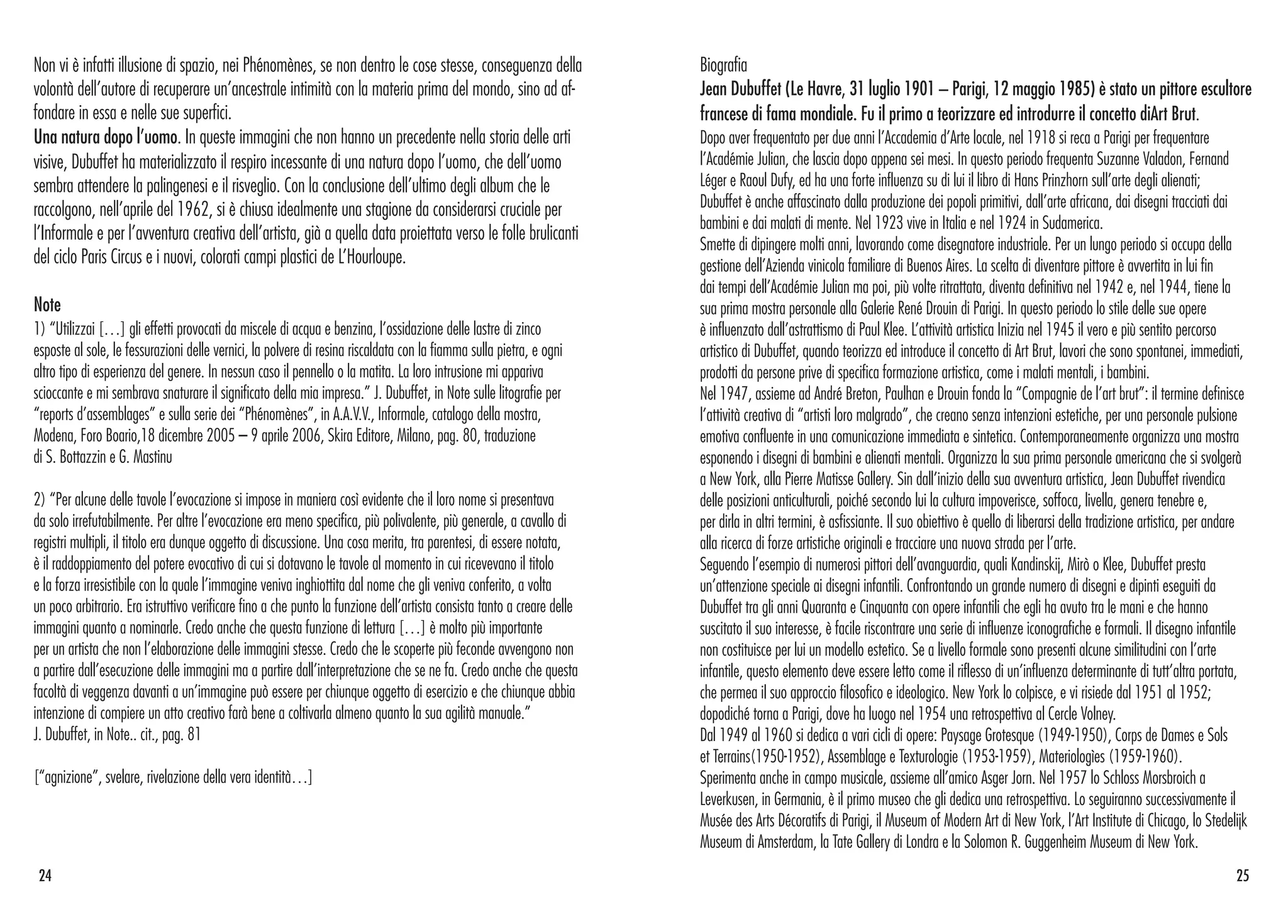 Non vi è infatti illusione di spazio, nei Phénomènes, se non dentro le cose stesse, conseguenza della
volontà dell’autore di recuperare un’ancestrale intimità con la materia prima del mondo, sino ad af-
fondare in essa e nelle sue superfici.
Una natura dopo l’uomo. In queste immagini che non hanno un precedente nella storia delle arti
visive, Dubuffet ha materializzato il respiro incessante di una natura dopo l’uomo, che dell’uomo
sembra attendere la palingenesi e il risveglio. Con la conclusione dell’ultimo degli album che le
raccolgono, nell’aprile del 1962, si è chiusa idealmente una stagione da considerarsi cruciale per
l’Informale e per l’avventura creativa dell’artista, già a quella data proiettata verso le folle brulicanti
del ciclo Paris Circus e i nuovi, colorati campi plastici de L’Hourloupe.
Note
1) “Utilizzai […] gli effetti provocati da miscele di acqua e benzina, l’ossidazione delle lastre di zinco
esposte al sole, le fessurazioni delle vernici, la polvere di resina riscaldata con la fiamma sulla pietra, e ogni
altro tipo di esperienza del genere. In nessun caso il pennello o la matita. La loro intrusione mi appariva
scioccante e mi sembrava snaturare il significato della mia impresa.” J. Dubuffet, in Note sulle litografie per
“reports d’assemblages” e sulla serie dei “Phénomènes”, in A.A.V.V., Informale, catalogo della mostra,
Modena, Foro Boario,18 dicembre 2005 – 9 aprile 2006, Skira Editore, Milano, pag. 80, traduzione
di S. Bottazzin e G. Mastinu
2) “Per alcune delle tavole l’evocazione si impose in maniera così evidente che il loro nome si presentava
da solo irrefutabilmente. Per altre l’evocazione era meno specifica, più polivalente, più generale, a cavallo di
registri multipli, il titolo era dunque oggetto di discussione. Una cosa merita, tra parentesi, di essere notata,
è il raddoppiamento del potere evocativo di cui si dotavano le tavole al momento in cui ricevevano il titolo
e la forza irresistibile con la quale l’immagine veniva inghiottita dal nome che gli veniva conferito, a volta
un poco arbitrario. Era istruttivo verificare fino a che punto la funzione dell’artista consista tanto a creare delle
immagini quanto a nominarle. Credo anche che questa funzione di lettura […] è molto più importante
per un artista che non l’elaborazione delle immagini stesse. Credo che le scoperte più feconde avvengono non
a partire dall’esecuzione delle immagini ma a partire dall’interpretazione che se ne fa. Credo anche che questa
facoltà di veggenza davanti a un’immagine può essere per chiunque oggetto di esercizio e che chiunque abbia
intenzione di compiere un atto creativo farà bene a coltivarla almeno quanto la sua agilità manuale.”
J. Dubuffet, in Note.. cit., pag. 81
[“agnizione”, svelare, rivelazione della vera identità…]
Biografia
Jean Dubuffet (Le Havre, 31 luglio 1901 – Parigi, 12 maggio 1985) è stato un pittore escultore
francese di fama mondiale. Fu il primo a teorizzare ed introdurre il concetto diArt Brut.
Dopo aver frequentato per due anni l’Accademia d’Arte locale, nel 1918 si reca a Parigi per frequentare
l’Académie Julian, che lascia dopo appena sei mesi. In questo periodo frequenta Suzanne Valadon, Fernand
Léger e Raoul Dufy, ed ha una forte influenza su di lui il libro di Hans Prinzhorn sull’arte degli alienati;
Dubuffet è anche affascinato dalla produzione dei popoli primitivi, dall’arte africana, dai disegni tracciati dai
bambini e dai malati di mente. Nel 1923 vive in Italia e nel 1924 in Sudamerica.
Smette di dipingere molti anni, lavorando come disegnatore industriale. Per un lungo periodo si occupa della
gestione dell’Azienda vinicola familiare di Buenos Aires. La scelta di diventare pittore è avvertita in lui fin
dai tempi dell’Académie Julian ma poi, più volte ritrattata, diventa definitiva nel 1942 e, nel 1944, tiene la
sua prima mostra personale alla Galerie René Drouin di Parigi. In questo periodo lo stile delle sue opere
è influenzato dall’astrattismo di Paul Klee. L’attività artistica Inizia nel 1945 il vero e più sentito percorso
artistico di Dubuffet, quando teorizza ed introduce il concetto di Art Brut, lavori che sono spontanei, immediati,
prodotti da persone prive di specifica formazione artistica, come i malati mentali, i bambini.
Nel 1947, assieme ad André Breton, Paulhan e Drouin fonda la “Compagnie de l’art brut”: il termine definisce
l’attività creativa di “artisti loro malgrado”, che creano senza intenzioni estetiche, per una personale pulsione
emotiva confluente in una comunicazione immediata e sintetica. Contemporaneamente organizza una mostra
esponendo i disegni di bambini e alienati mentali. Organizza la sua prima personale americana che si svolgerà
a New York, alla Pierre Matisse Gallery. Sin dall’inizio della sua avventura artistica, Jean Dubuffet rivendica
delle posizioni anticulturali, poiché secondo lui la cultura impoverisce, soffoca, livella, genera tenebre e,
per dirla in altri termini, è asfissiante. Il suo obiettivo è quello di liberarsi della tradizione artistica, per andare
alla ricerca di forze artistiche originali e tracciare una nuova strada per l’arte.
Seguendo l’esempio di numerosi pittori dell’avanguardia, quali Kandinskij, Mirò o Klee, Dubuffet presta
un’attenzione speciale ai disegni infantili. Confrontando un grande numero di disegni e dipinti eseguiti da
Dubuffet tra gli anni Quaranta e Cinquanta con opere infantili che egli ha avuto tra le mani e che hanno
suscitato il suo interesse, è facile riscontrare una serie di influenze iconografiche e formali. Il disegno infantile
non costituisce per lui un modello estetico. Se a livello formale sono presenti alcune similitudini con l’arte
infantile, questo elemento deve essere letto come il riflesso di un’influenza determinante di tutt’altra portata,
che permea il suo approccio filosofico e ideologico. New York lo colpisce, e vi risiede dal 1951 al 1952;
dopodiché torna a Parigi, dove ha luogo nel 1954 una retrospettiva al Cercle Volney.
Dal 1949 al 1960 si dedica a vari cicli di opere: Paysage Grotesque (1949-1950), Corps de Dames e Sols
et Terrains(1950-1952), Assemblage e Texturologie (1953-1959), Materiologìes (1959-1960).
Sperimenta anche in campo musicale, assieme all’amico Asger Jorn. Nel 1957 lo Schloss Morsbroich a
Leverkusen, in Germania, è il primo museo che gli dedica una retrospettiva. Lo seguiranno successivamente il
Musée des Arts Décoratifs di Parigi, il Museum of Modern Art di New York, l’Art Institute di Chicago, lo Stedelijk
Museum di Amsterdam, la Tate Gallery di Londra e la Solomon R. Guggenheim Museum di New York.
2524
 