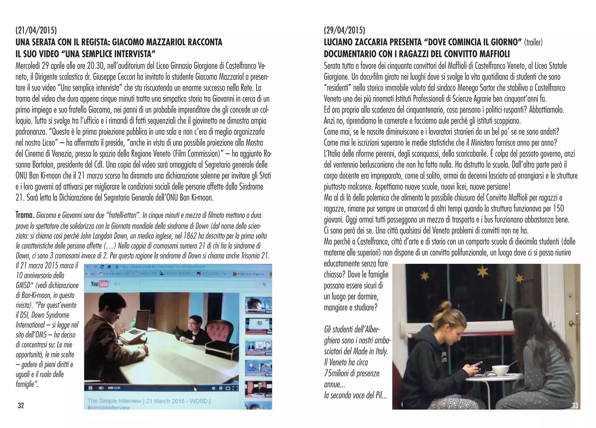 (29/04/2015)
LUCIANO ZACCARIA PRESENTA “DOVE COMINCIA IL GIORNO” (trailer)
DOCUMENTARIO CON I RAGAZZI DEL CONVITTO MAFFIOLI
Serata tutta a favore dei cinquanta convittori del Maffioli di Castelfranco Veneto, al Liceo Statale
Giorgione. Un docu-film girato nei luoghi dove si svolge la vita quotidiana di studenti che sono
“residenti” nello storico immobile voluto dal sindaco Menego Sartor che stabiliva a Castelfranco
Veneto uno dei più rinomati Istituti Professionali di Scienze Agrarie ben cinquant’anni fa.
Ed ora proprio alla scadenza del cinquantenario, cosa pensano i politici ruspanti? Abbattiamolo.
Anzi no, riprendiamo le camerate e facciamo aule perchè gli istituti scoppiano.
Come mai, se le nascite diminuiscono e i lavoratori stranieri da un bel po’ se ne sono andati?
Come mai le iscrizioni superano le medie statistiche che il Ministero fornisce anno per anno?
L’Italia delle riforme perenni, degli sconquassi, dello scaricabarile. É colpa del passato governo, anzi
del ventennio berlusconiano che non ha fatto nulla. Ha distrutto la scuola. Dall’altra parte però il
corpo docente era impreparato, come al solito, ormai da decenni lasciato ad arrangiarsi e le strutture
piuttosto malconce. Aspettiamo nuove scuole, nuovi licei, nuove persiane!
Ma al di là della polemica che alimenta la possibile chiusura del Convitto Maffioli per ragazzi e
ragazze, rimane pur sempre un amarcord di altri tempi quando la struttura funzionava per 150
giovani. Oggi ormai tutti posseggono un mezzo di trasporto e i bus funzionano abbastanza bene.
Ci sono però dei se. Una città qualsiasi del Veneto problemi di convitti non ne ha.
Ma perchè a Castelfranco, città d’arte e di storia con un comparto scuola di diecimila studenti (dalle
materne alle superiori) non dispone di un convitto polifunzionale, un luogo dove ci si possa riunire
educatamente senza fare
chiasso? Dove le famiglie
possano essere sicuri di
un luogo per dormire,
mangiare e studiare?
Gli studenti dell’Alber-
ghiero sono i nostri amba-
sciatori del Made in Italy.
Il Veneto ha circa
75milioni di presenze
annue...
la seconda voce del Pil...
(21/04/2015)
UNA SERATA CON IL REGISTA: GIACOMO MAZZARIOL RACCONTA
IL SUO VIDEO “UNA SEMPLICE INTERVISTA”
Mercoledì 29 aprile alle ore 20.30, nell’auditorium del Liceo Ginnasio Giorgione di Castelfranco Ve-
neto, il Dirigente scolastico dr. Giuseppe Ceccon ha invitato lo studente Giacomo Mazzariol a presen-
tare il suo video “Una semplice intervista” che sta riscuotendo un enorme successo nella Rete. La
trama del video che dura appena cinque minuti tratta una simpatica storia tra Giovanni in cerca di un
primo impiego e suo fratello Giacomo, nei panni di un probabile imprenditore che gli concede un col-
loquio. Tutto si svolge tra l’ufficio e i rimandi di fatti sequenziali che il giovinetto ne dimostra ampia
padronanza. “Questa è la prima proiezione pubblica in una sala e non c’era di meglio organizzarla
nel nostro Liceo” – ha affermato il preside, “anche in vista di una possibile proiezione alla Mostra
del Cinema di Venezia, presso lo spazio della Regione Veneto (Film Commission)” – ha aggiunto Ro-
sanna Bortolon, presidente del CdI. Una copia del video sarà omaggiata al Segretario generale delle
ONU Ban Ki-moon che il 21 marzo scorso ha diramato una dichiarazione solenne per invitare gli Stati
e i loro governi ad attivarsi per migliorare le condizioni sociali delle persone affette dalla Sindrome
21. Sarà letta la Dichiarazione del Segretario Generale dell’ONU Ban Ki-moon.
Trama. Giacomo e Giovanni sono due “fratelli-attori”. In cinque minuti e mezzo di filmato mettono a dura
prova lo spettatore che solidarizza con la Giornata mondiale della sindrome di Down (dal nome dello scien-
ziato: si chiama così perché John Langdon Down, un medico inglese, nel 1862 ha descritto per la prima volta
le caratteristiche delle persone affette (…) Nella coppia di cromosomi numero 21 di chi ha la sindrome di
Down, ci sono 3 cromosomi invece di 2. Per questa ragione la sindrome di Down si chiama anche Trisomia 21.
Il 21 marzo 2015 marca il
10 anniversario della
GMSD* (vedi dichiarazione
di Ban-Ki-moon, in questa
rivista). “Per quest’evento
il DSI, Down Syndrome
International – si legge nel
sito dell’OMS – ha deciso
di concentrasi su: Le mie
opportunità, le mie scelte
– godere di pieni diritti e
uguali e il ruolo delle
famiglie”.
3332
 