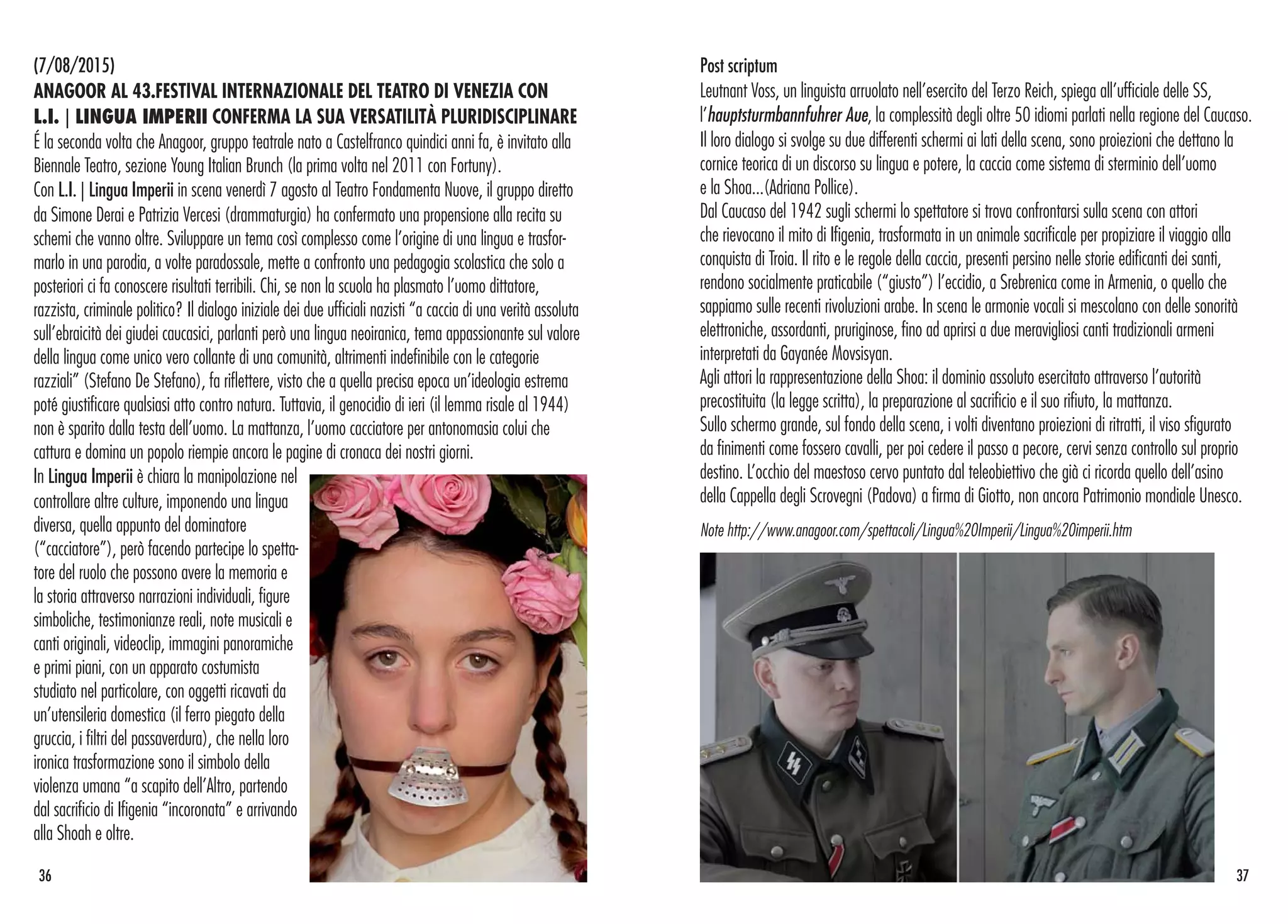 (7/08/2015)
ANAGOOR AL 43.FESTIVAL INTERNAZIONALE DEL TEATRO DI VENEZIA CON
L.I. | LINGUA IMPERII CONFERMA LA SUA VERSATILITÀ PLURIDISCIPLINARE
É la seconda volta che Anagoor, gruppo teatrale nato a Castelfranco quindici anni fa, è invitato alla
Biennale Teatro, sezione Young Italian Brunch (la prima volta nel 2011 con Fortuny).
Con L.I. | Lingua Imperii in scena venerdì 7 agosto al Teatro Fondamenta Nuove, il gruppo diretto
da Simone Derai e Patrizia Vercesi (drammaturgia) ha confermato una propensione alla recita su
schemi che vanno oltre. Sviluppare un tema così complesso come l’origine di una lingua e trasfor-
marlo in una parodia, a volte paradossale, mette a confronto una pedagogia scolastica che solo a
posteriori ci fa conoscere risultati terribili. Chi, se non la scuola ha plasmato l’uomo dittatore,
razzista, criminale politico? Il dialogo iniziale dei due ufficiali nazisti “a caccia di una verità assoluta
sull’ebraicità dei giudei caucasici, parlanti però una lingua neoiranica, tema appassionante sul valore
della lingua come unico vero collante di una comunità, altrimenti indefinibile con le categorie
razziali” (Stefano De Stefano), fa riflettere, visto che a quella precisa epoca un’ideologia estrema
poté giustificare qualsiasi atto contro natura. Tuttavia, il genocidio di ieri (il lemma risale al 1944)
non è sparito dalla testa dell’uomo. La mattanza, l’uomo cacciatore per antonomasia colui che
cattura e domina un popolo riempie ancora le pagine di cronaca dei nostri giorni.
In Lingua Imperii è chiara la manipolazione nel
controllare altre culture, imponendo una lingua
diversa, quella appunto del dominatore
(“cacciatore”), però facendo partecipe lo spetta-
tore del ruolo che possono avere la memoria e
la storia attraverso narrazioni individuali, figure
simboliche, testimonianze reali, note musicali e
canti originali, videoclip, immagini panoramiche
e primi piani, con un apparato costumista
studiato nel particolare, con oggetti ricavati da
un’utensileria domestica (il ferro piegato della
gruccia, i filtri del passaverdura), che nella loro
ironica trasformazione sono il simbolo della
violenza umana “a scapito dell’Altro, partendo
dal sacrificio di Ifigenia “incoronata” e arrivando
alla Shoah e oltre.
36 37
Post scriptum
Leutnant Voss, un linguista arruolato nell’esercito del Terzo Reich, spiega all’ufficiale delle SS,
l’hauptsturmbannfuhrer Aue, la complessità degli oltre 50 idiomi parlati nella regione del Caucaso.
Il loro dialogo si svolge su due differenti schermi ai lati della scena, sono proiezioni che dettano la
cornice teorica di un discorso su lingua e potere, la caccia come sistema di sterminio dell’uomo
e la Shoa...(Adriana Pollice).
Dal Caucaso del 1942 sugli schermi lo spettatore si trova confrontarsi sulla scena con attori
che rievocano il mito di Ifigenia, trasformata in un animale sacrificale per propiziare il viaggio alla
conquista di Troia. Il rito e le regole della caccia, presenti persino nelle storie edificanti dei santi,
rendono socialmente praticabile (“giusto”) l’eccidio, a Srebrenica come in Armenia, o quello che
sappiamo sulle recenti rivoluzioni arabe. In scena le armonie vocali si mescolano con delle sonorità
elettroniche, assordanti, pruriginose, fino ad aprirsi a due meravigliosi canti tradizionali armeni
interpretati da Gayanée Movsisyan.
Agli attori la rappresentazione della Shoa: il dominio assoluto esercitato attraverso l’autorità
precostituita (la legge scritta), la preparazione al sacrificio e il suo rifiuto, la mattanza.
Sullo schermo grande, sul fondo della scena, i volti diventano proiezioni di ritratti, il viso sfigurato
da finimenti come fossero cavalli, per poi cedere il passo a pecore, cervi senza controllo sul proprio
destino. L’occhio del maestoso cervo puntato dal teleobiettivo che già ci ricorda quello dell’asino
della Cappella degli Scrovegni (Padova) a firma di Giotto, non ancora Patrimonio mondiale Unesco.
Note http://www.anagoor.com/spettacoli/Lingua%20Imperii/Lingua%20imperii.htm
 