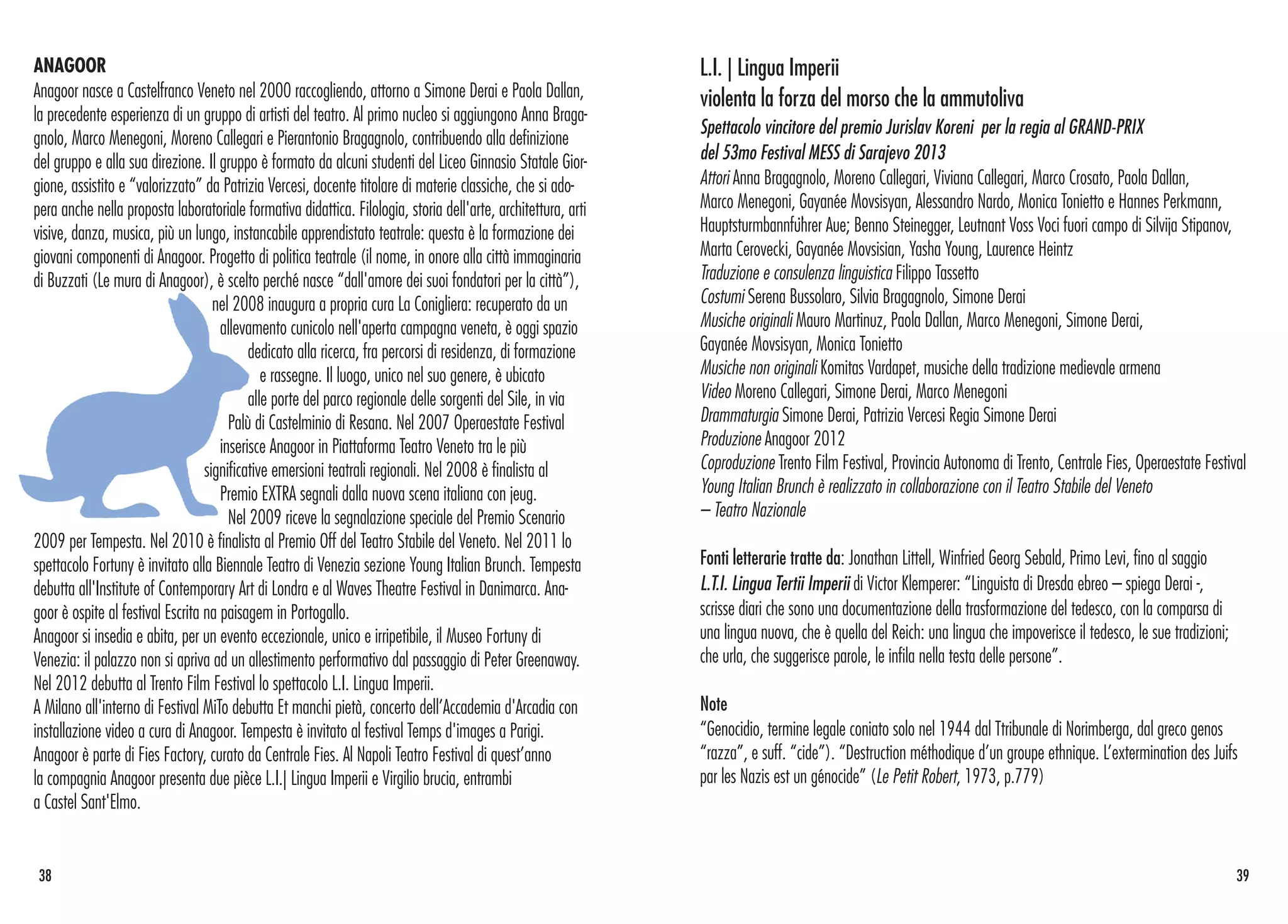 ANAGOOR
Anagoor nasce a Castelfranco Veneto nel 2000 raccogliendo, attorno a Simone Derai e Paola Dallan,
la precedente esperienza di un gruppo di artisti del teatro. Al primo nucleo si aggiungono Anna Braga-
gnolo, Marco Menegoni, Moreno Callegari e Pierantonio Bragagnolo, contribuendo alla definizione
del gruppo e alla sua direzione. Il gruppo è formato da alcuni studenti del Liceo Ginnasio Statale Gior-
gione, assistito e “valorizzato” da Patrizia Vercesi, docente titolare di materie classiche, che si ado-
pera anche nella proposta laboratoriale formativa didattica. Filologia, storia dell'arte, architettura, arti
visive, danza, musica, più un lungo, instancabile apprendistato teatrale: questa è la formazione dei
giovani componenti di Anagoor. Progetto di politica teatrale (il nome, in onore alla città immaginaria
di Buzzati (Le mura di Anagoor), è scelto perché nasce “dall'amore dei suoi fondatori per la città”),
nel 2008 inaugura a propria cura La Conigliera: recuperato da un
allevamento cunicolo nell'aperta campagna veneta, è oggi spazio
dedicato alla ricerca, fra percorsi di residenza, di formazione
e rassegne. Il luogo, unico nel suo genere, è ubicato
alle porte del parco regionale delle sorgenti del Sile, in via
Palù di Castelminio di Resana. Nel 2007 Operaestate Festival
inserisce Anagoor in Piattaforma Teatro Veneto tra le più
significative emersioni teatrali regionali. Nel 2008 è finalista al
Premio EXTRA segnali dalla nuova scena italiana con jeug.
Nel 2009 riceve la segnalazione speciale del Premio Scenario
2009 per Tempesta. Nel 2010 è finalista al Premio Off del Teatro Stabile del Veneto. Nel 2011 lo
spettacolo Fortuny è invitato alla Biennale Teatro di Venezia sezione Young Italian Brunch. Tempesta
debutta all'Institute of Contemporary Art di Londra e al Waves Theatre Festival in Danimarca. Ana-
goor è ospite al festival Escrita na paisagem in Portogallo.
Anagoor si insedia e abita, per un evento eccezionale, unico e irripetibile, il Museo Fortuny di
Venezia: il palazzo non si apriva ad un allestimento performativo dal passaggio di Peter Greenaway.
Nel 2012 debutta al Trento Film Festival lo spettacolo L.I. Lingua Imperii.
A Milano all'interno di Festival MiTo debutta Et manchi pietà, concerto dell’Accademia d'Arcadia con
installazione video a cura di Anagoor. Tempesta è invitato al festival Temps d'images a Parigi.
Anagoor è parte di Fies Factory, curato da Centrale Fies. Al Napoli Teatro Festival di quest’anno
la compagnia Anagoor presenta due pièce L.I.| Lingua Imperii e Virgilio brucia, entrambi
a Castel Sant'Elmo.
38 39
L.I. | Lingua Imperii
violenta la forza del morso che la ammutoliva
Spettacolo vincitore del premio Jurislav Koreni per la regia al GRAND-PRIX
del 53mo Festival MESS di Sarajevo 2013
Attori Anna Bragagnolo, Moreno Callegari, Viviana Callegari, Marco Crosato, Paola Dallan,
Marco Menegoni, Gayanée Movsisyan, Alessandro Nardo, Monica Tonietto e Hannes Perkmann,
Hauptsturmbannführer Aue; Benno Steinegger, Leutnant Voss Voci fuori campo di Silvija Stipanov,
Marta Cerovecki, Gayanée Movsisian, Yasha Young, Laurence Heintz
Traduzione e consulenza linguistica Filippo Tassetto
Costumi Serena Bussolaro, Silvia Bragagnolo, Simone Derai
Musiche originali Mauro Martinuz, Paola Dallan, Marco Menegoni, Simone Derai,
Gayanée Movsisyan, Monica Tonietto
Musiche non originali Komitas Vardapet, musiche della tradizione medievale armena
Video Moreno Callegari, Simone Derai, Marco Menegoni
Drammaturgia Simone Derai, Patrizia Vercesi Regia Simone Derai
Produzione Anagoor 2012
Coproduzione Trento Film Festival, Provincia Autonoma di Trento, Centrale Fies, Operaestate Festival
Young Italian Brunch è realizzato in collaborazione con il Teatro Stabile del Veneto
– Teatro Nazionale
Fonti letterarie tratte da: Jonathan Littell, Winfried Georg Sebald, Primo Levi, fino al saggio
L.T.I. Lingua Tertii Imperii di Victor Klemperer: “Linguista di Dresda ebreo – spiega Derai -,
scrisse diari che sono una documentazione della trasformazione del tedesco, con la comparsa di
una lingua nuova, che è quella del Reich: una lingua che impoverisce il tedesco, le sue tradizioni;
che urla, che suggerisce parole, le infila nella testa delle persone”.
Note
“Genocidio, termine legale coniato solo nel 1944 dal Ttribunale di Norimberga, dal greco genos
“razza”, e suff. “cide”). “Destruction méthodique d’un groupe ethnique. L’extermination des Juifs
par les Nazis est un génocide” (Le Petit Robert, 1973, p.779)
 