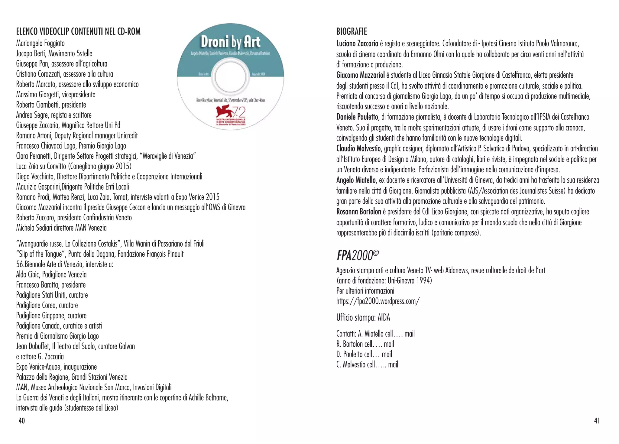 ELENCO VIDEOCLIP CONTENUTI NEL CD-ROM
Mariangelo Foggiato
Jacopo Berti, Movimento 5stelle
Giuseppe Pan, assessore all’agricoltura
Cristiano Corazzati, assessore alla cultura
Roberto Marcato, assessore allo sviluppo economico
Massimo Giorgetti, vicepresidente
Roberto Ciambetti, presidente
Andrea Segre, regista e scrittore
Giuseppe Zaccaria, Magnifico Rettore Uni Pd
Romano Artoni, Deputy Regional manager Unicredit
Francesco Chiavacci Lago, Premio Giorgio Lago
Clara Peranetti, Dirigente Settore Progetti strategici, “Meraviglie di Venezia”
Luca Zaia su Convitto (Conegliano giugno 2015)
Diego Vecchiato, Direttore Dipartimento Politiche e Cooperazione Internazionali
Maurizio Gasparini,Dirigente Politiche Enti Locali
Romano Prodi, Matteo Renzi, Luca Zaia, Tomat, interviste volanti a Expo Venice 2015
Giacomo Mazzariol incontra il preside Giuseppe Ceccon e lancia un messaggio all’OMS di Ginevra
Roberto Zuccaro, presidente Confindustria Veneto
Michela Sediari direttore MAN Venezia
“Avanguardie russe. La Collezione Costakis”, Villa Manin di Passariano del Friuli
“Slip of the Tongue”, Punta della Dogana, Fondazione François Pinault
56.Biennale Arte di Venezia, interviste a:
Aldo Cibic, Padiglione Venezia
Francesco Baratta, presidente
Padiglione Stati Uniti, curatore
Padiglione Corea, curatore
Padiglione Giappone, curatore
Padiglione Canada, curatrice e artisti
Premio di Giornalismo Giorgio Lago
Jean Dubuffet, Il Teatro del Suolo, curatore Galvan
e rettore G. Zaccaria
Expo Venice-Aquae, inaugurazione
Palazzo della Regione, Grandi Stazioni Venezia
MAN, Museo Archeologico Nazionale San Marco, Invasioni Digitali
La Guerra dei Veneti e degli Italiani, mostra itinerante con le copertine di Achille Beltrame,
intervista alle guide (studentesse del Liceo)
40 41
BIOGRAFIE
Luciano Zaccaria è regista e sceneggiatore. Cofondatore di - Ipotesi Cinema Istituto Paolo Valmarana:,
scuola di cinema coordinata da Ermanno Olmi con la quale ha collaborato per circa venti anni nell’attività
di formazione e produzione.
Giacomo Mazzariol è studente al Liceo Ginnasio Statale Giorgione di Castelfranco, eletto presidente
degli studenti presso il CdI, ha svolto attività di coordinamento e promozione culturale, sociale e politica.
Premiato al concorso di giornalismo Giorgio Lago, da un po’ di tempo si occupa di produzione multimediale,
riscuotendo successo e onori a livello nazionale.
Daniele Pauletto, di formazione giornalista, è docente di Laboratorio Tecnologico all’IPSIA dei Castelfranco
Veneto. Suo il progetto, tra le molte sperimentazioni attuate, di usare i droni come supporto alla cronaca,
coinvolgendo gli studenti che hanno familiarità con le nuove tecnologie digitali.
Claudio Malvestio, graphic designer, diplomato all’Artistico P. Selvatico di Padova, specializzato in art-direction
all’Istituto Europeo di Design a Milano, autore di cataloghi, libri e riviste, è impegnato nel sociale e politico per
un Veneto diverso e indipendente. Perfezionista dell’immagine nella comunicazione d’impresa.
Angelo Miatello, ex docente e ricercatore all’Università di Ginevra, da tredici anni ha trasferito la sua residenza
familiare nella città di Giorgione. Giornalista pubblicista (AJS/Association des Journalistes Suisse) ha dedicato
gran parte della sua attività alla promozione culturale e alla salvaguardia del patrimonio.
Rosanna Bortolon è presidente del CdI Liceo Giorgione, con spiccate doti organizzative, ha saputo cogliere
opportunità di carattere formativo, ludico e comunicativo per il mondo scuola che nella città di Giorgione
rappresenterebbe più di diecimila iscritti (paritarie comprese).
FPA2000©
Agenzia stampa arti e cultura Veneto TV- web Aidanews, revue culturelle de droit de l’art
(anno di fondazione: Uni-Ginevra 1994)
Per ulteriori informazioni
https://fpa2000.wordpress.com/
Ufficio stampa: AIDA
Contatti: A. Miatello cell…. mail
R. Bortolon cell…. mail
D. Pauletto cell… mail
C. Malvestio cell….. mail
 